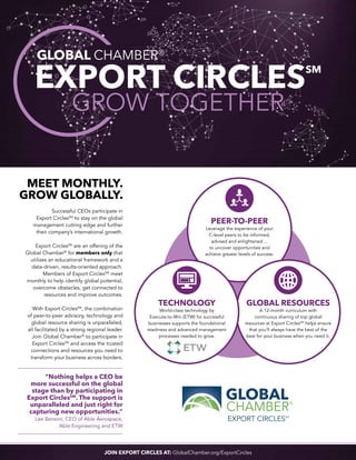 Meet monthly.
Grow globally.
Successful CEOs participate in
Export CirclesSM
to stay on the global
management cutting edge and further
their company’s international growth.
Export CirclesSM
are an offering of the
Global Chamber®
for members only that
utilizes an educational framework and a
data-driven, results-oriented approach.
Members of Export CirclesSM
meet
monthly to help identify global potential,
overcome obstacles, get connected to
resources and improve outcomes.
With Export CirclesSM
, the combination
of peer-to-peer advisory, technology and
global resource sharing is unparalleled,
all facilitated by a strong regional leader.
Join Global Chamber®
to participate in
Export CirclesSM
and access the trusted
connections and resources you need to
transform your business across borders.
PEER-TO-PEER
Leverage the experience of your
C-level peers to be informed,
advised and enlightened ...
to uncover opportunities and
achieve greater levels of success.
GLOBAL RESOURCES
A 12-month curriculum with
continuous sharing of top global
resources at Export CirclesSM
helps ensure
that you’ll always have the best of the
best for your business when you need it.
TECHNOLOGY
World-class technology by
Execute-to-Win (ETW) for successful
businesses supports the foundational
readiness and advanced management
processes needed to grow.
“Nothing helps a CEO be
more successful on the global
stage than by participating in
Export CirclesSM
. The support is
unparalleled and just right for
capturing new opportunities.”
Lee Benson, CEO of Able Aerospace,
Able Engineering and ETW
JOIN EXPORT CIRCLES AT: GlobalChamber.org/ExportCircles
EXPORT CIRCLESSM
GROW TOGETHER
GLOBAL CHAMBER®
 