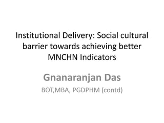 Institutional Delivery: Social cultural
barrier towards achieving better
MNCHN Indicators
Gnanaranjan Das
BOT,MBA, PGDPHM (contd)
 