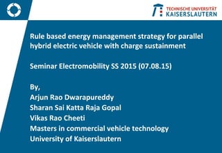 Rule based energy management strategy for parallel
hybrid electric vehicle with charge sustainment
Seminar Electromobility SS 2015 (07.08.15)
By,
Arjun Rao Dwarapureddy
Sharan Sai Katta Raja Gopal
Vikas Rao Cheeti
Masters in commercial vehicle technology
University of Kaiserslautern
 