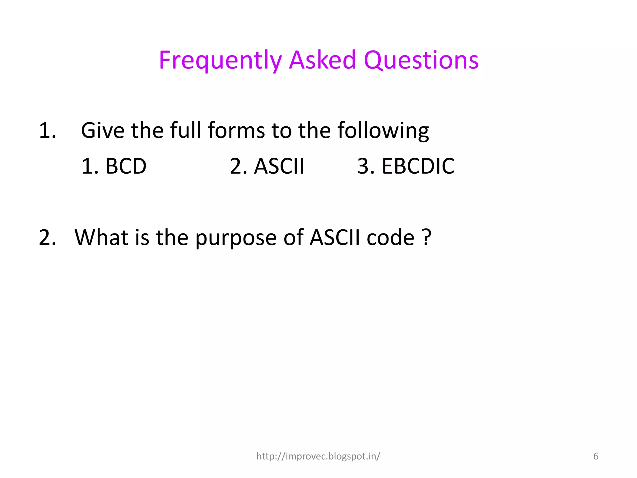 Frequently Asked Questions

1. Give the full forms to the following
   1. BCD          2. ASCII     3. EBCDIC

2. What is the purpose of ASCII code ?




                     http://improvec.blogspot.in/   6
 