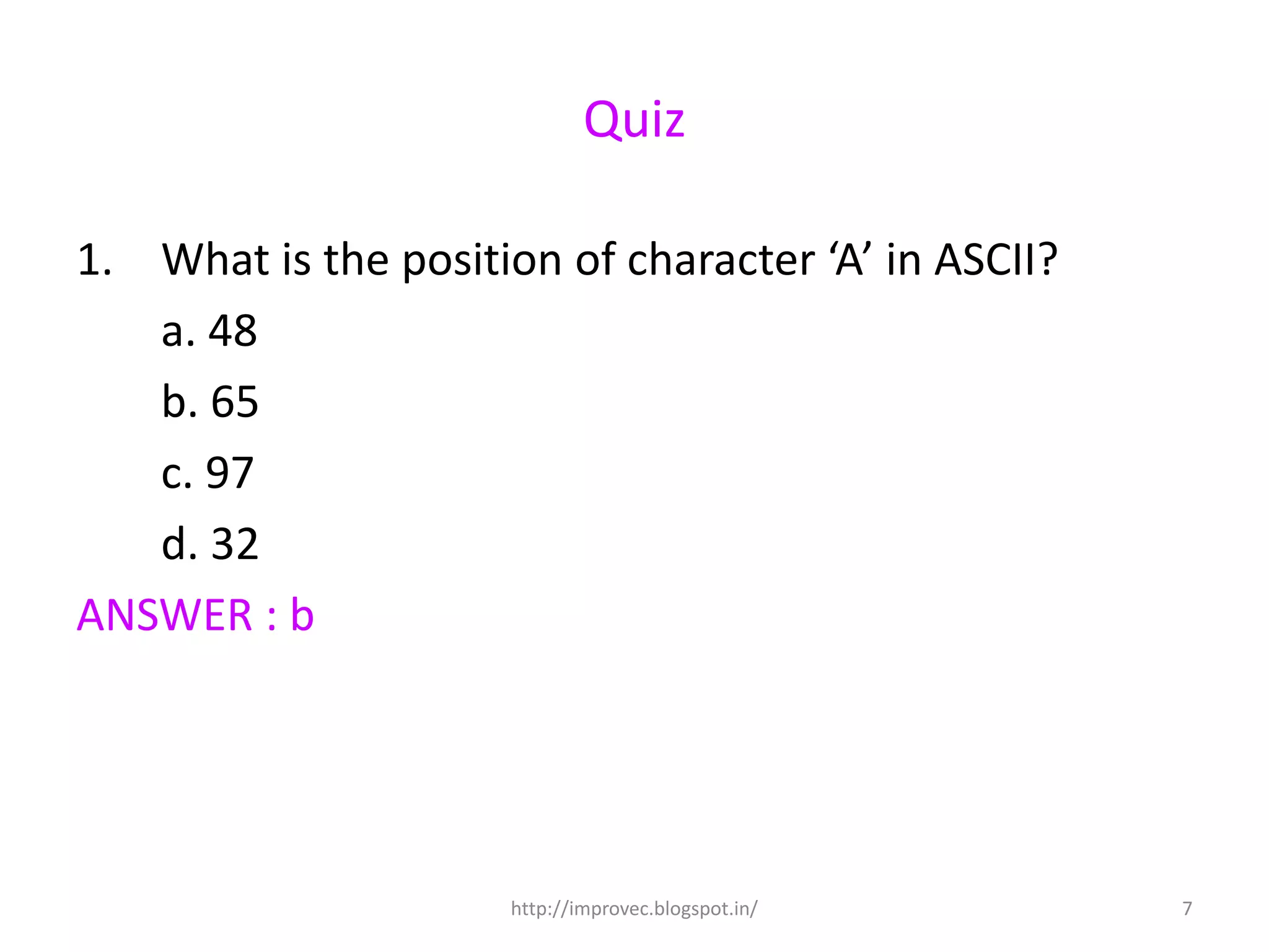 Quiz

1. What is the position of character ‘A’ in ASCII?
   a. 48
   b. 65
   c. 97
   d. 32
ANSWER : b




                      http://improvec.blogspot.in/   7
 