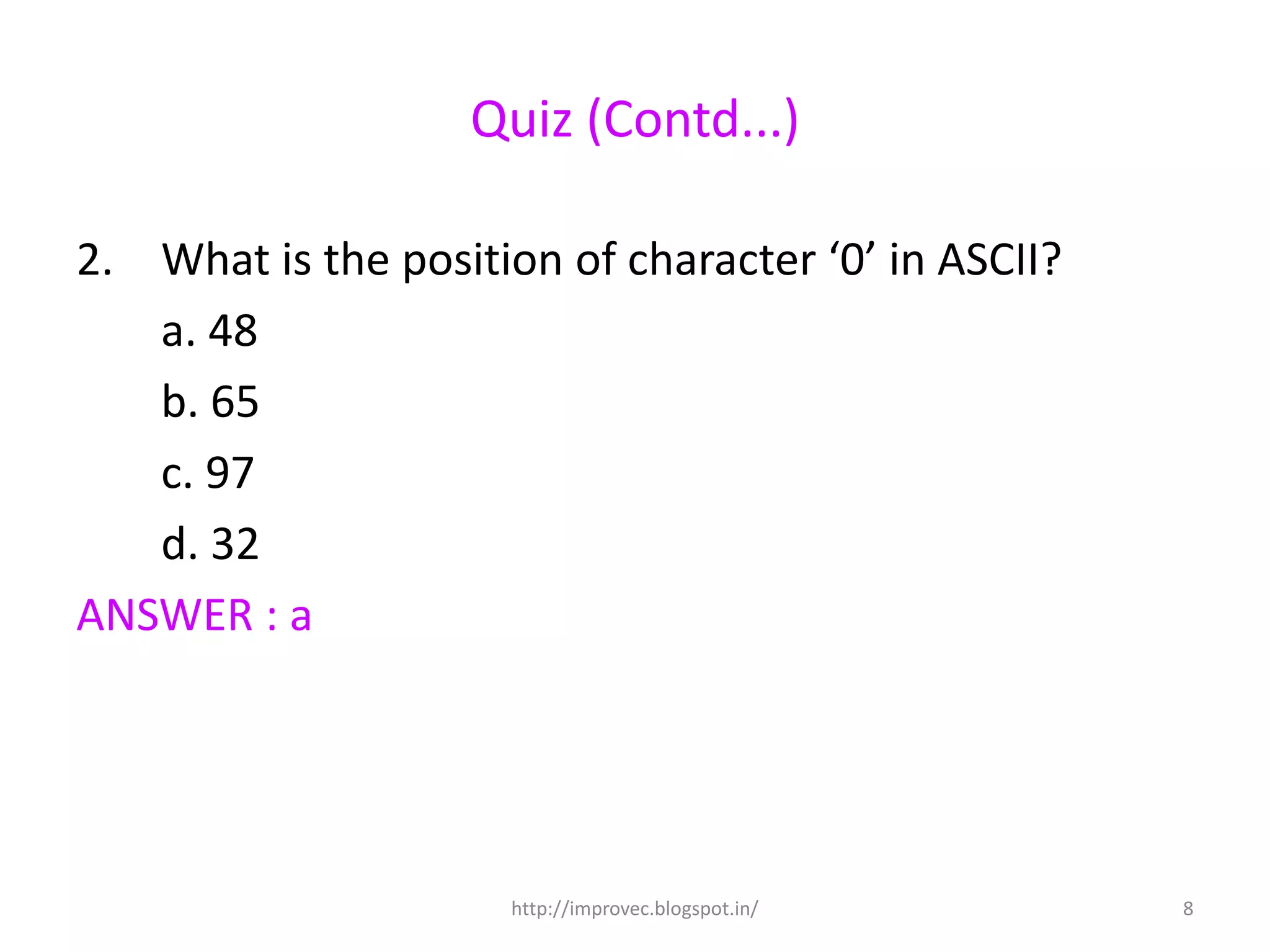 Quiz (Contd...)

2. What is the position of character ‘0’ in ASCII?
   a. 48
   b. 65
   c. 97
   d. 32
ANSWER : a




                      http://improvec.blogspot.in/   8
 