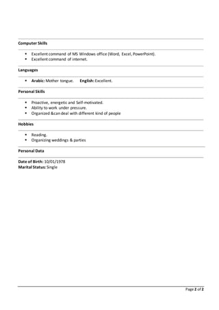 Page 2 of 2
Computer Skills
 Excellent command of MS Windows office (Word, Excel, PowerPoint).
 Excellent command of internet.
Languages
 Arabic: Mother tongue. English: Excellent.
Personal Skills
 Proactive, energetic and Self-motivated.
 Ability to work under pressure.
 Organized &can deal with different kind of people
Hobbies
 Reading.
 Organizing weddings & parties
Personal Data
Date of Birth: 10/01/1978
Marital Status: Single
 