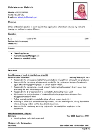 Page 1 of 2
Maie MohamedAbdulaziz
Mobile: +2 01005789686
Home: +2 22504302
E-mail: mm_abdulaziz@hotmail.com
Objective
Obtain an Excellent position in a well-established organization where I can enhance my skills and
develop my abilities to make a different.
Education
B.Sc. Faculty of Art 1999
Section: Latin Languages
Grade: Pass
Courses
 Wedding planner
 Human Resource Management
 Passenger fares &ticketing
Experience
Royal Embassy of Saudi Arabia (Culture Attaché)
Administrative Supervisor January 2004- April 2015
 Responsible for all issues related to the Saudi students in Egypt from primary till postgraduates
 Responsible for completing all documents needed for the registration process of students in
Egypt &facilitating approval process in universities or schools.
 Responsible for maintaining a record for each student with all necessary data in paper files
&inserting the data online to system.
 Responsible for ID of each student to facilitate his/her dealing inside Egypt
 Making reports for the situation of students highlighting any problems they may face
&suggestions to solve them.
 Follow up students & their results &making relevant reports to ministry.
 Handling all office work related to the department, such as, receiving calls, issuing department
letters, archiving system for the department documents.
 Responsible for conducting a training program for the newly hired employees in the
department.
Petroleum Service Company
Secretary June 2002- December 2003
 Handling phone calls, & all paper work
Al-Alameya for Construction
Secretary September 2000 – November 2001
 