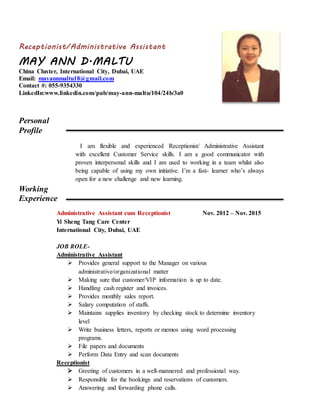 Receptionist/Administrative Assistant
MAY ANN D.MALTU
China Cluster, International City, Dubai, UAE
Email: mayannmaltu18@gmail.com
Contact #: 055-9354330
LinkedIn:www.linkedin.com/pub/may-ann-maltu/104/24b/3a0
Personal
Profile
I am flexible and experienced Receptionist/ Administrative Assistant
with excellent Customer Service skills. I am a good communicator with
proven interpersonal skills and I am used to working in a team whilst also
being capable of using my own initiative. I’m a fast- learner who’s always
open for a new challenge and new learning.
Working
Experience
Administrative Assistant cum Receptionist Nov. 2012 – Nov. 2015
Yi Sheng Tang Care Center
International City, Dubai, UAE
JOB ROLE-
Administrative Assistant
 Provides general support to the Manager on various
administrative/organizational matter
 Making sure that customer/VIP information is up to date.
 Handling cash register and invoices.
 Provides monthly sales report.
 Salary computation of staffs.
 Maintains supplies inventory by checking stock to determine inventory
level
 Write business letters, reports or memos using word processing
programs.
 File papers and documents
 Perform Data Entry and scan documents
Receptionist
 Greeting of customers in a well-mannered and professional way.
 Responsible for the bookings and reservations of customers.
 Answering and forwarding phone calls.
 
