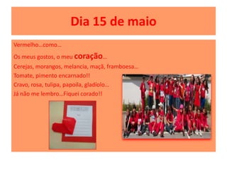 Dia 15 de maio
Vermelho…como…
Os meus gostos, o meu coração…
Cerejas, morangos, melancia, maçã, framboesa…
Tomate, pimento encarnado!!
Cravo, rosa, tulipa, papoila, gladíolo…
Já não me lembro…Fiquei corado!!
 