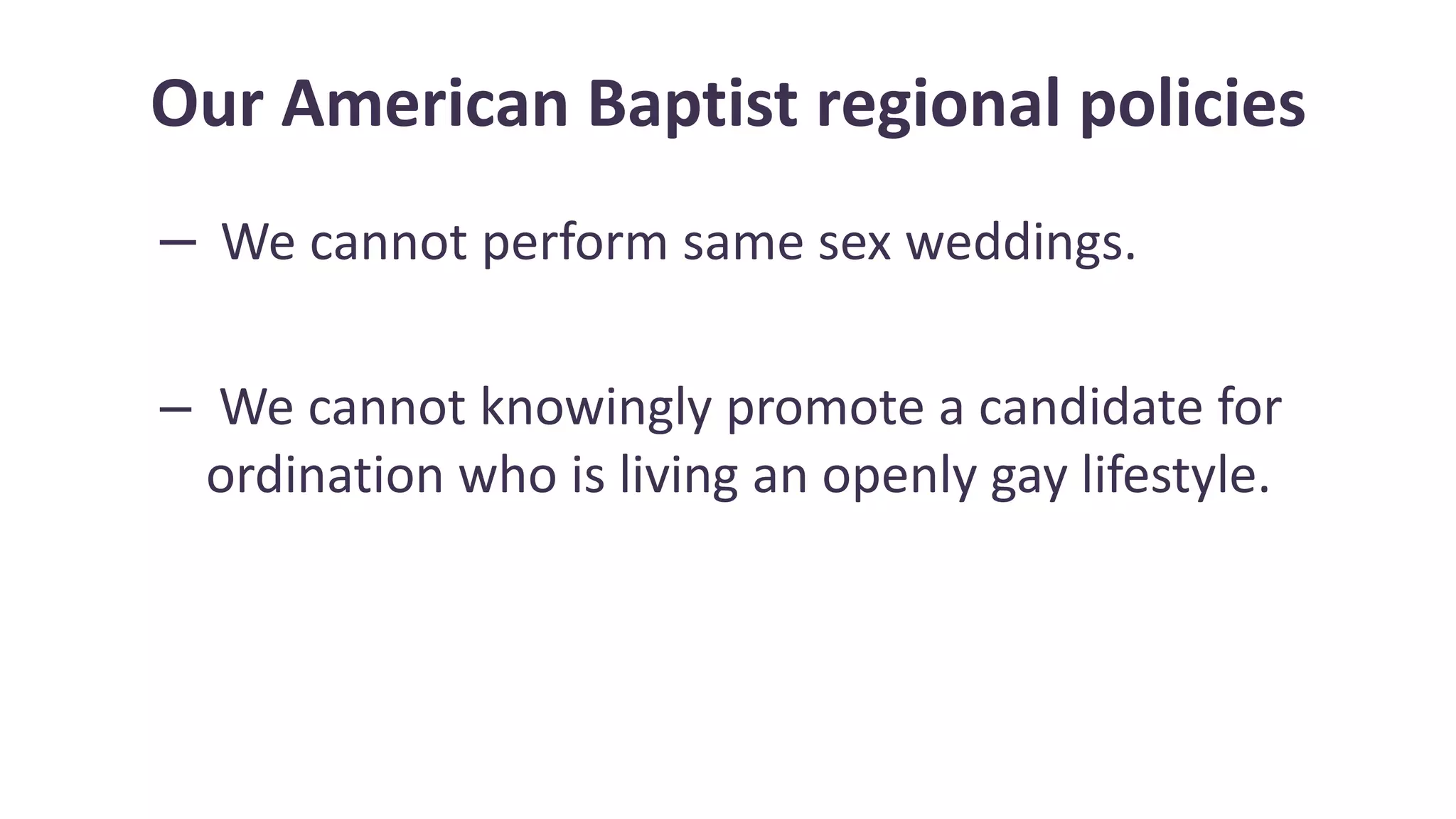 Our American Baptist regional policies
– We cannot perform same sex weddings.
– We cannot knowingly promote a candidate for
ordination who is living an openly gay lifestyle.