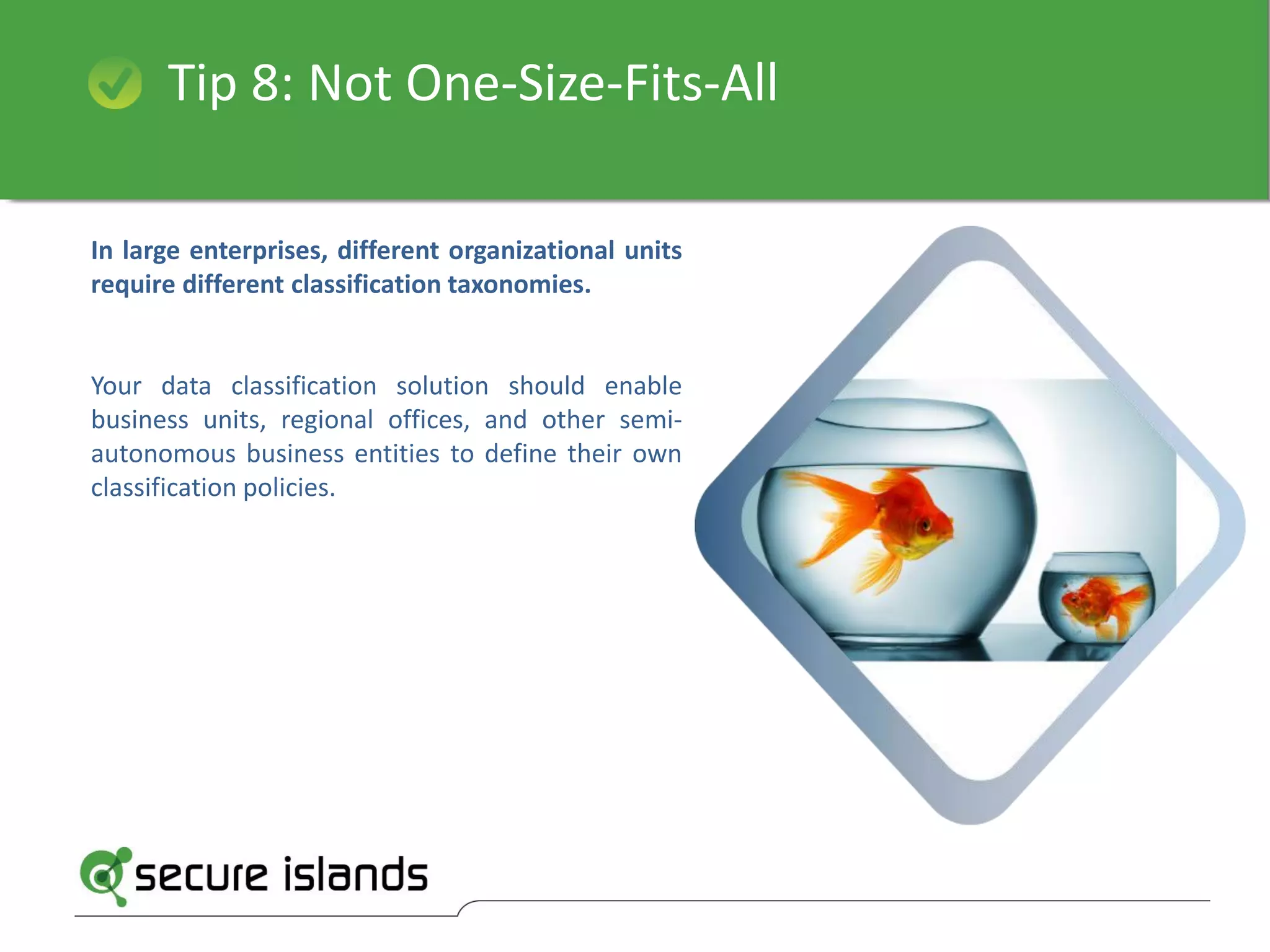 Tip 8: Not One-Size-Fits-All
In large enterprises, different organizational units
require different classification taxonomies.
Your data classification solution should enable
business units, regional offices, and other semi-
autonomous business entities to define their own
classification policies.
 