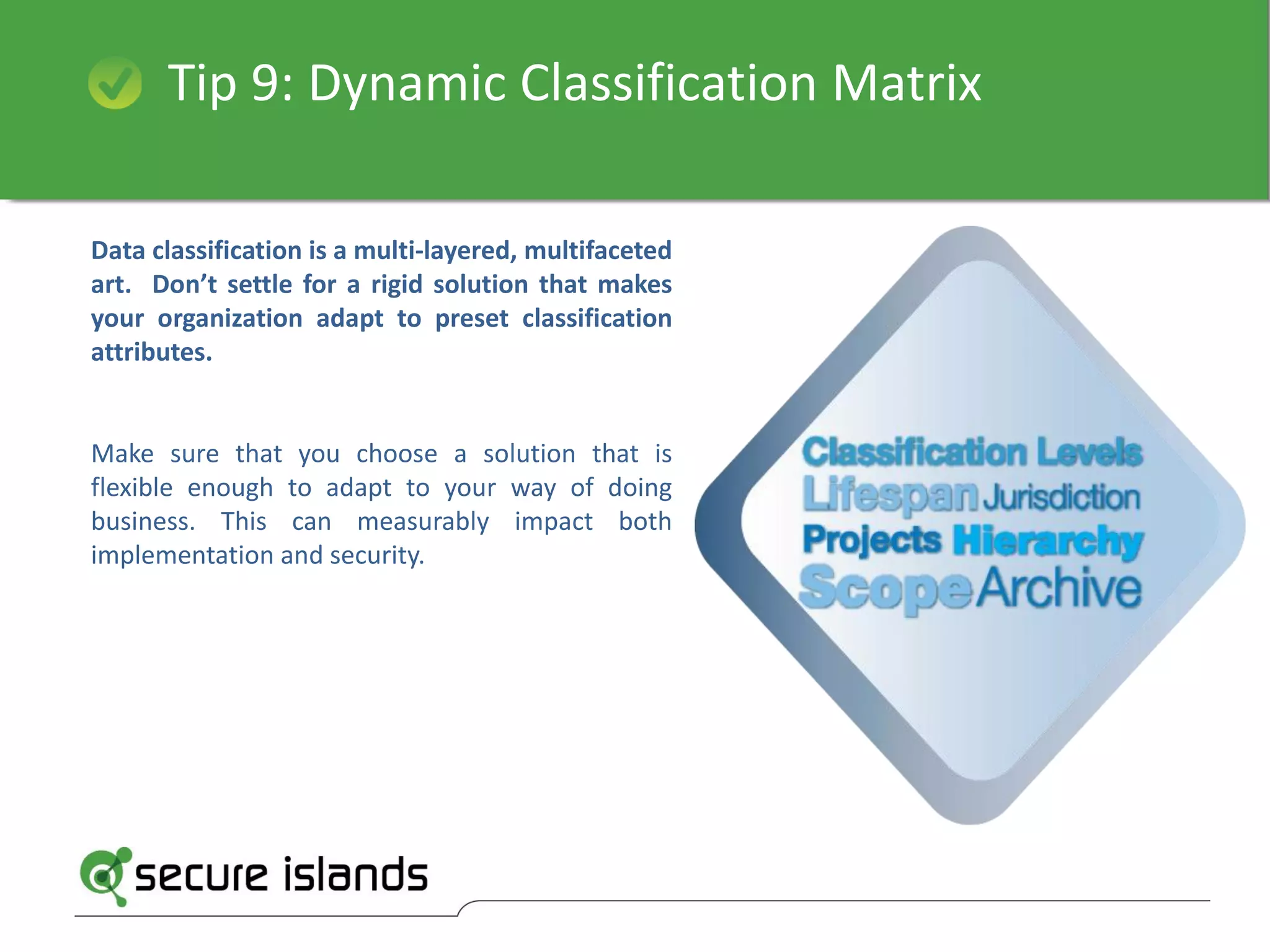 Tip 9: Dynamic Classification Matrix
Data classification is a multi-layered, multifaceted
art. Don’t settle for a rigid solution that makes
your organization adapt to preset classification
attributes.
Make sure that you choose a solution that is
flexible enough to adapt to your way of doing
business. This can measurably impact both
implementation and security.
 