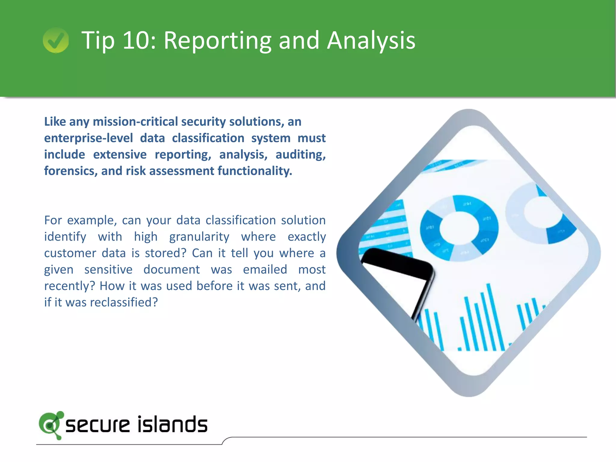 Tip 10: Reporting and Analysis
Like any mission-critical security solutions, an
enterprise-level data classification system must
include extensive reporting, analysis, auditing,
forensics, and risk assessment functionality.
For example, can your data classification solution
identify with high granularity where exactly
customer data is stored? Can it tell you where a
given sensitive document was emailed most
recently? How it was used before it was sent, and
if it was reclassified?
 