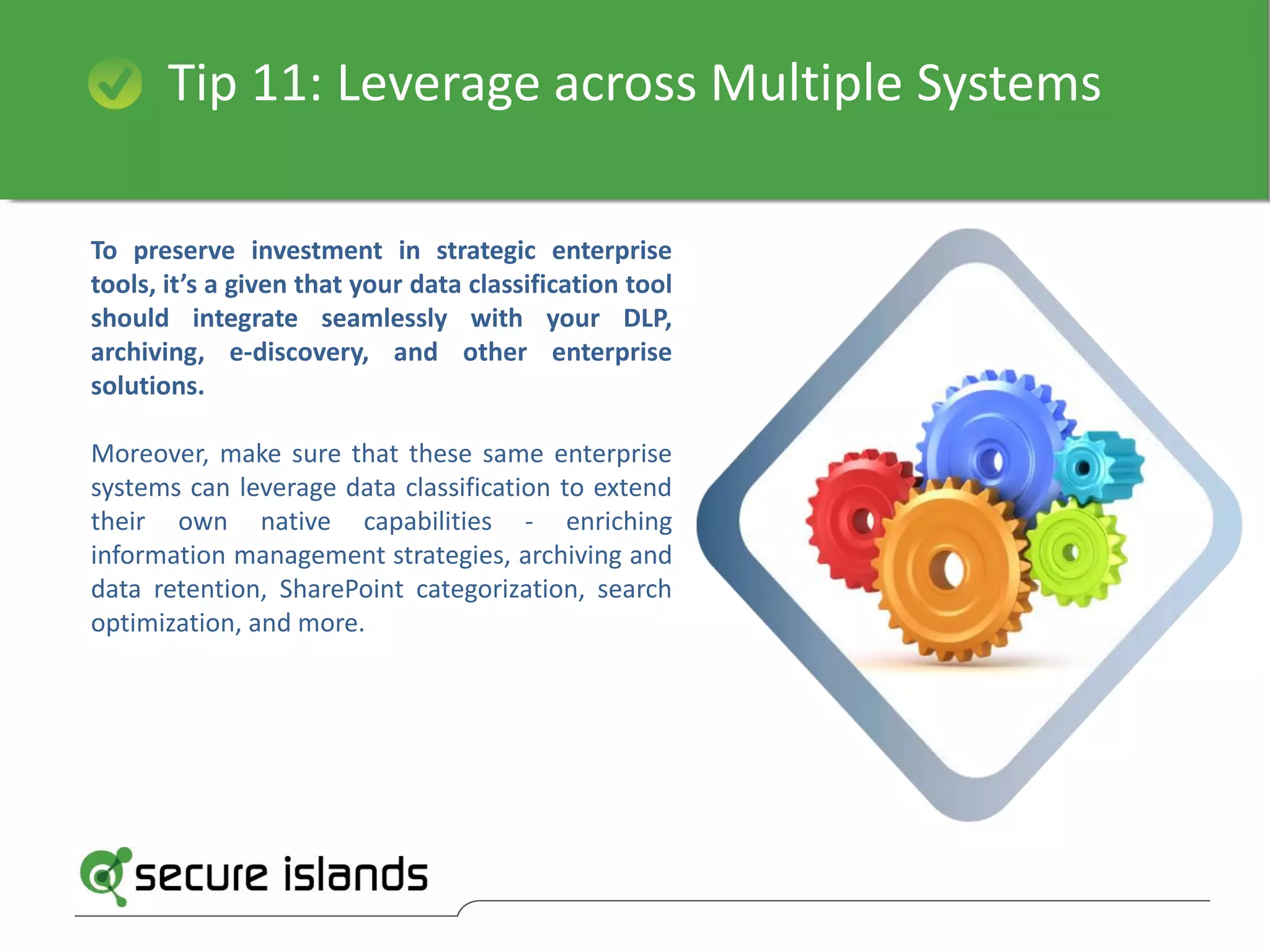 Tip 11: Leverage across Multiple Systems
To preserve investment in strategic enterprise
tools, it’s a given that your data classification tool
should integrate seamlessly with your DLP,
archiving, e-discovery, and other enterprise
solutions.
Moreover, make sure that these same enterprise
systems can leverage data classification to extend
their own native capabilities - enriching
information management strategies, archiving and
data retention, SharePoint categorization, search
optimization, and more.
 