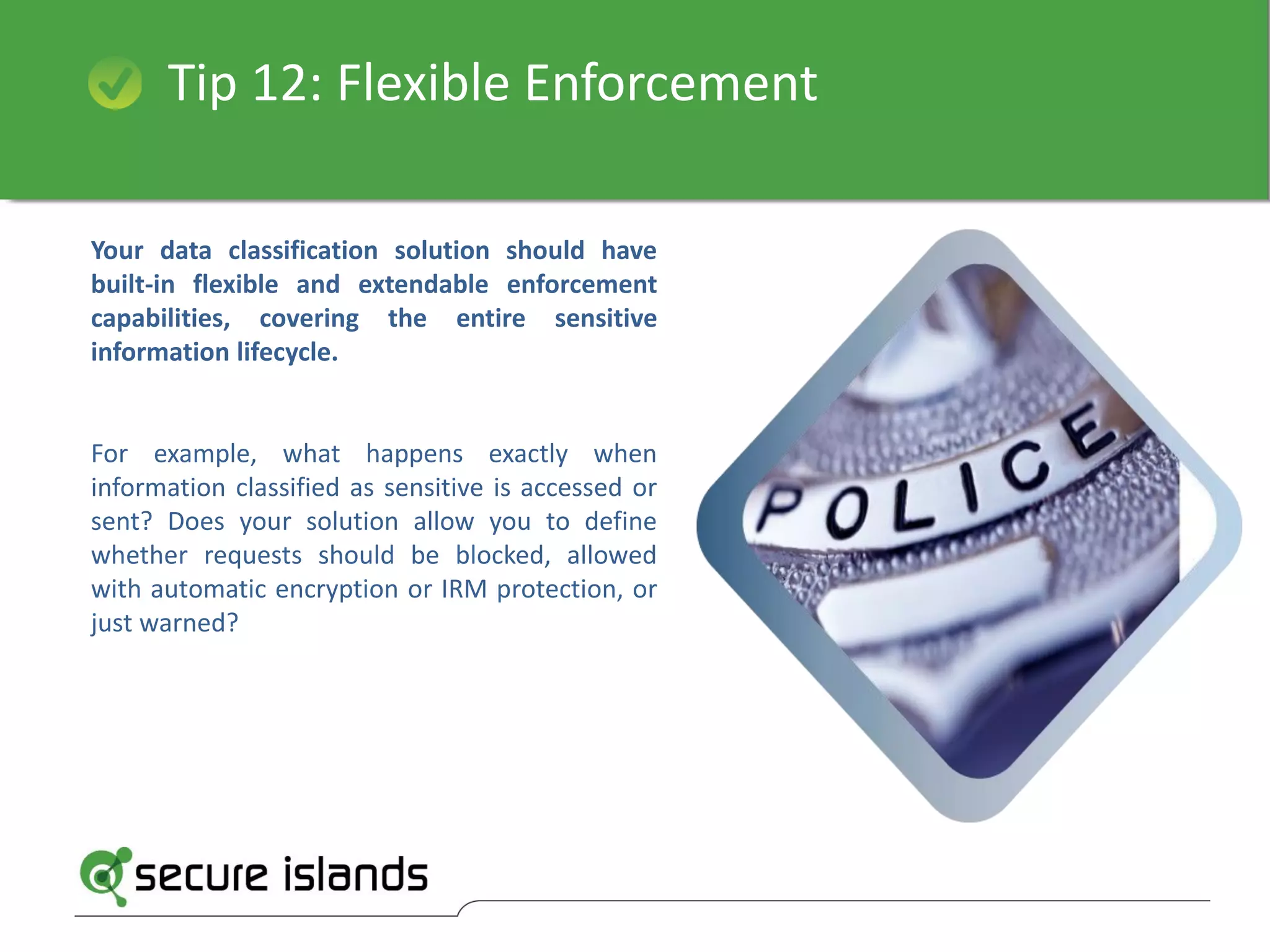 Tip 12: Flexible Enforcement
Your data classification solution should have
built-in flexible and extendable enforcement
capabilities, covering the entire sensitive
information lifecycle.
For example, what happens exactly when
information classified as sensitive is accessed or
sent? Does your solution allow you to define
whether requests should be blocked, allowed
with automatic encryption or IRM protection, or
just warned?
 