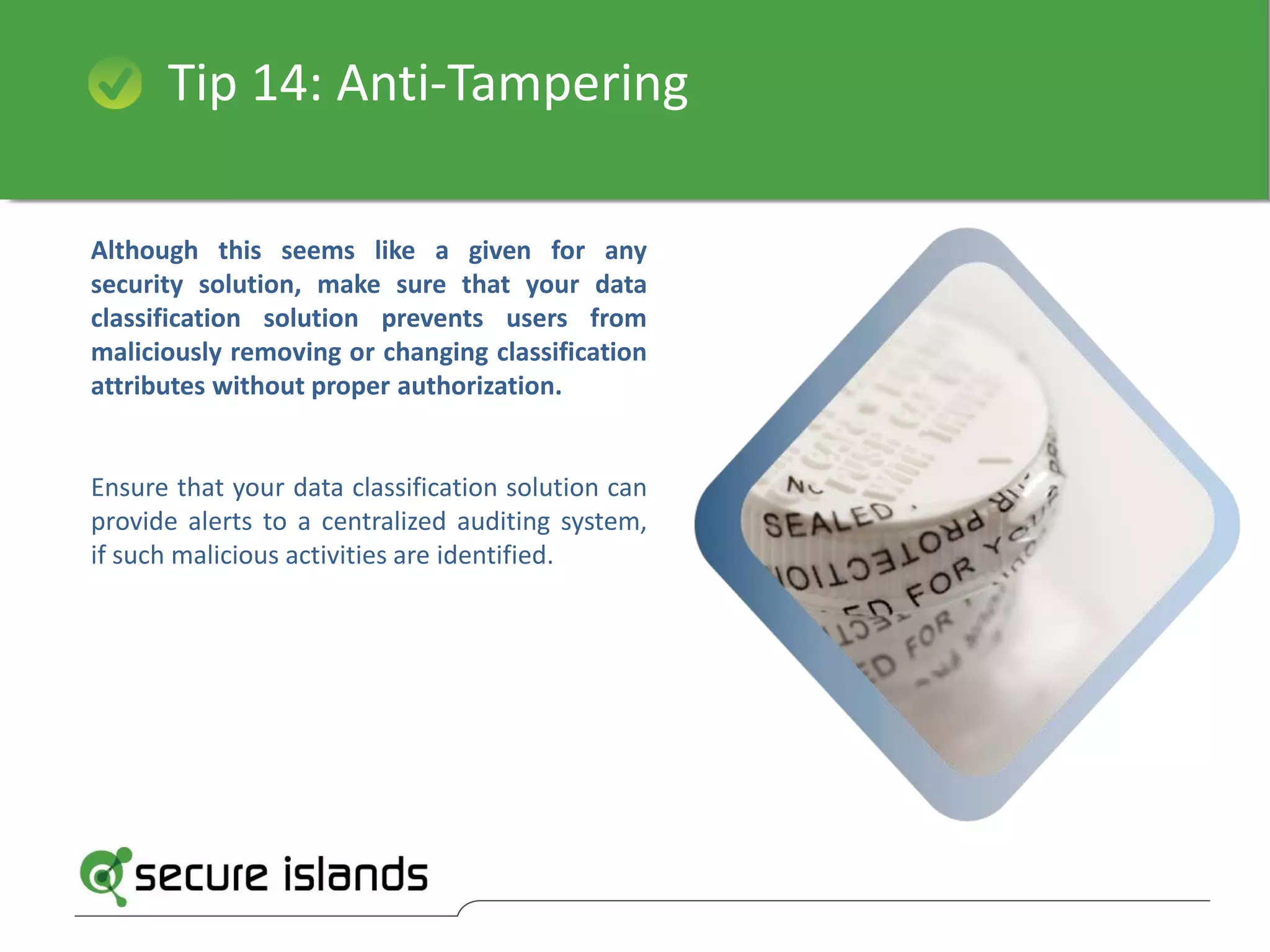 Tip 14: Anti-Tampering
Although this seems like a given for any
security solution, make sure that your data
classification solution prevents users from
maliciously removing or changing classification
attributes without proper authorization.
Ensure that your data classification solution can
provide alerts to a centralized auditing system,
if such malicious activities are identified.
 