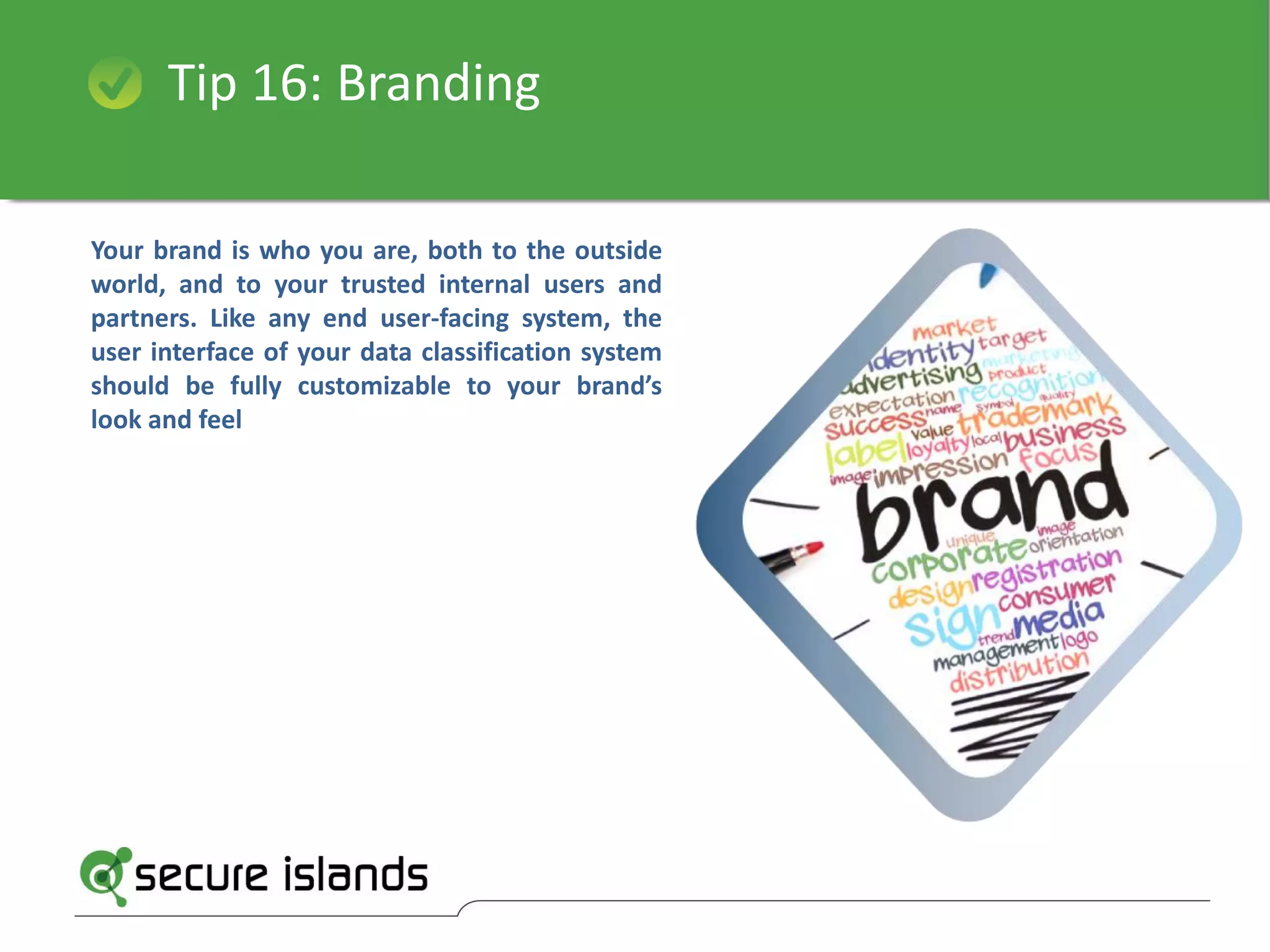 Tip 16: Branding
Your brand is who you are, both to the outside
world, and to your trusted internal users and
partners. Like any end user-facing system, the
user interface of your data classification system
should be fully customizable to your brand’s
look and feel
 