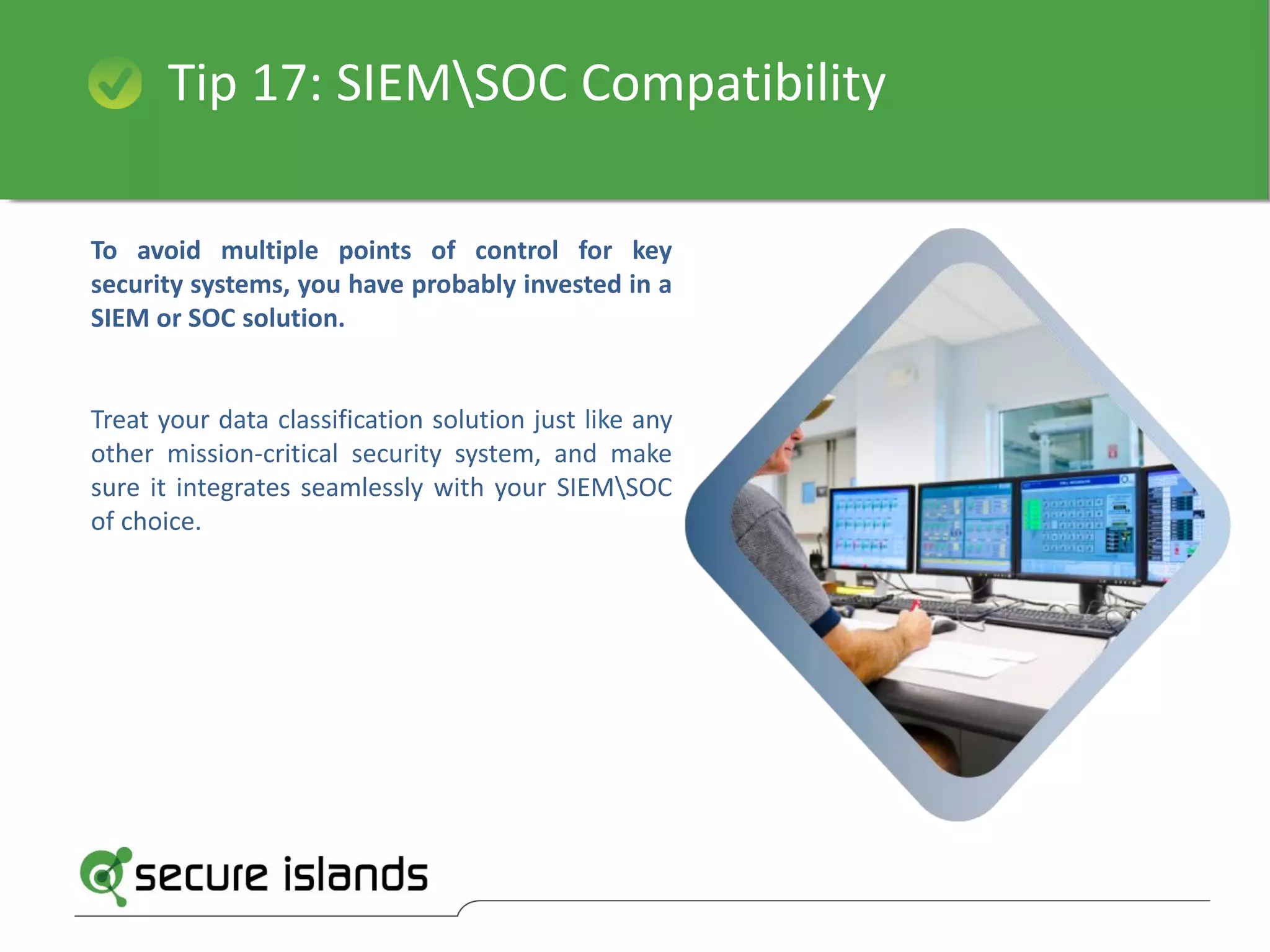 Tip 17: SIEMSOC Compatibility
To avoid multiple points of control for key
security systems, you have probably invested in a
SIEM or SOC solution.
Treat your data classification solution just like any
other mission-critical security system, and make
sure it integrates seamlessly with your SIEMSOC
of choice.
 
