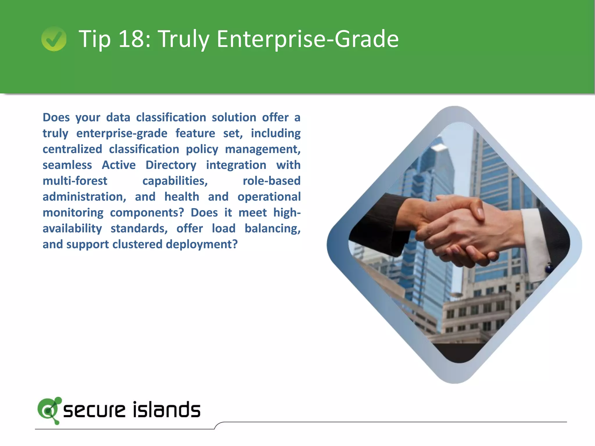Tip 18: Truly Enterprise-Grade
Does your data classification solution offer a
truly enterprise-grade feature set, including
centralized classification policy management,
seamless Active Directory integration with
multi-forest capabilities, role-based
administration, and health and operational
monitoring components? Does it meet high-
availability standards, offer load balancing,
and support clustered deployment?
 