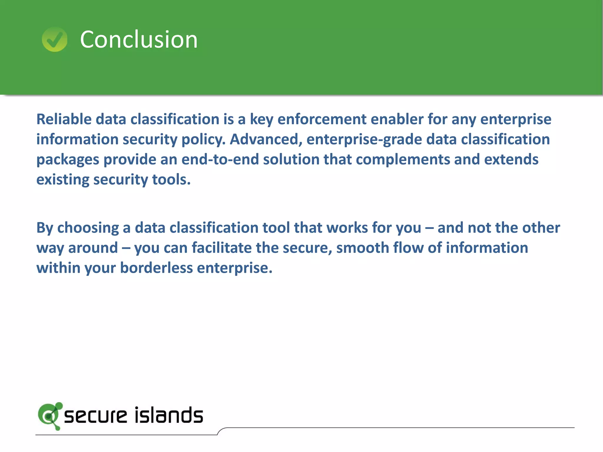 Reliable data classification is a key enforcement enabler for any enterprise
information security policy. Advanced, enterprise-grade data classification
packages provide an end-to-end solution that complements and extends
existing security tools.
By choosing a data classification tool that works for you – and not the other
way around – you can facilitate the secure, smooth flow of information
within your borderless enterprise.
Conclusion
 