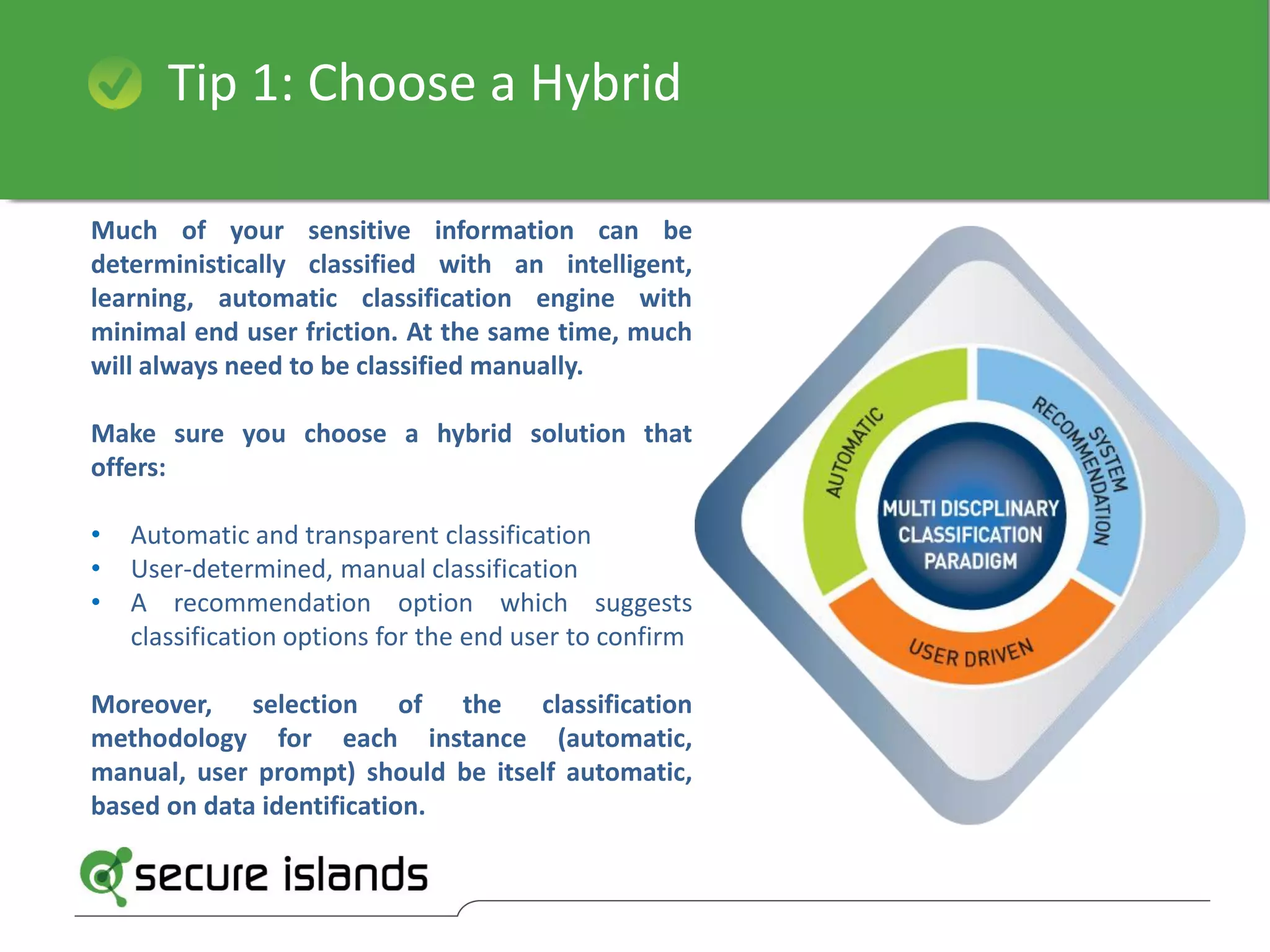 Tip 1: Choose a Hybrid
Much of your sensitive information can be
deterministically classified with an intelligent,
learning, automatic classification engine with
minimal end user friction. At the same time, much
will always need to be classified manually.
Make sure you choose a hybrid solution that
offers:
• Automatic and transparent classification
• User-determined, manual classification
• A recommendation option which suggests
classification options for the end user to confirm
Moreover, selection of the classification
methodology for each instance (automatic,
manual, user prompt) should be itself automatic,
based on data identification.
 
