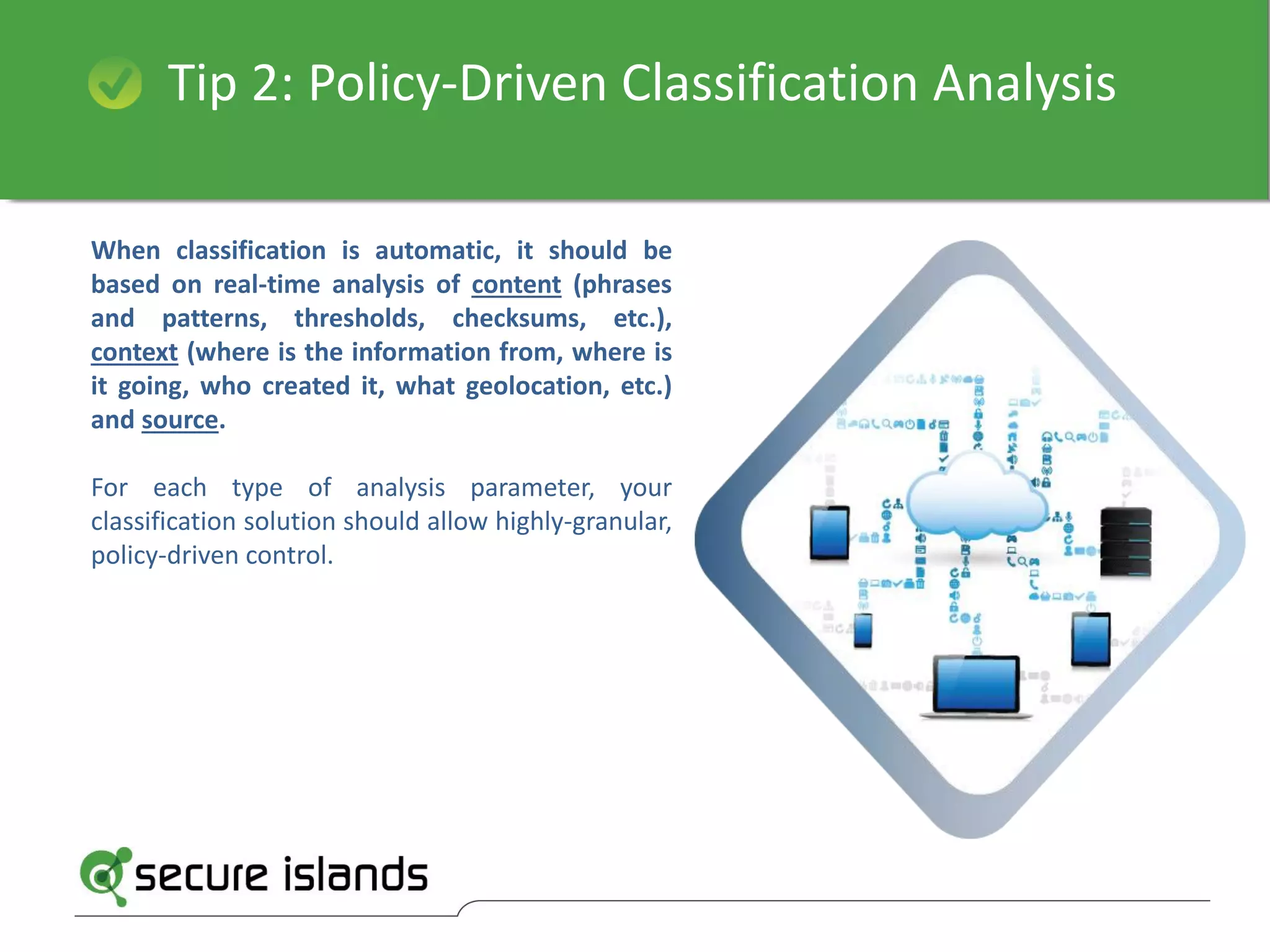 Tip 2: Policy-Driven Classification Analysis
When classification is automatic, it should be
based on real-time analysis of content (phrases
and patterns, thresholds, checksums, etc.),
context (where is the information from, where is
it going, who created it, what geolocation, etc.)
and source.
For each type of analysis parameter, your
classification solution should allow highly-granular,
policy-driven control.
 