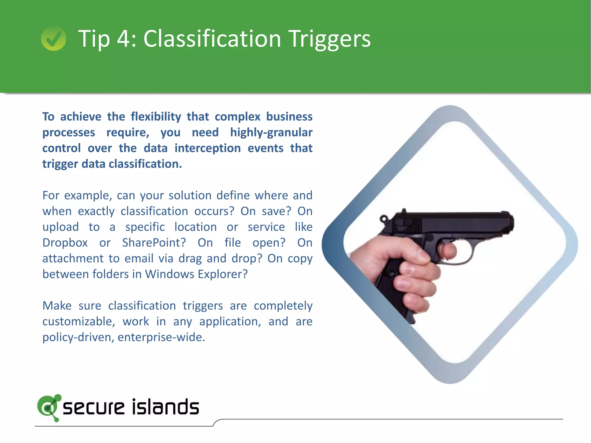 Tip 4: Classification Triggers
To achieve the flexibility that complex business
processes require, you need highly-granular
control over the data interception events that
trigger data classification.
For example, can your solution define where and
when exactly classification occurs? On save? On
upload to a specific location or service like
Dropbox or SharePoint? On file open? On
attachment to email via drag and drop? On copy
between folders in Windows Explorer?
Make sure classification triggers are completely
customizable, work in any application, and are
policy-driven, enterprise-wide.
 