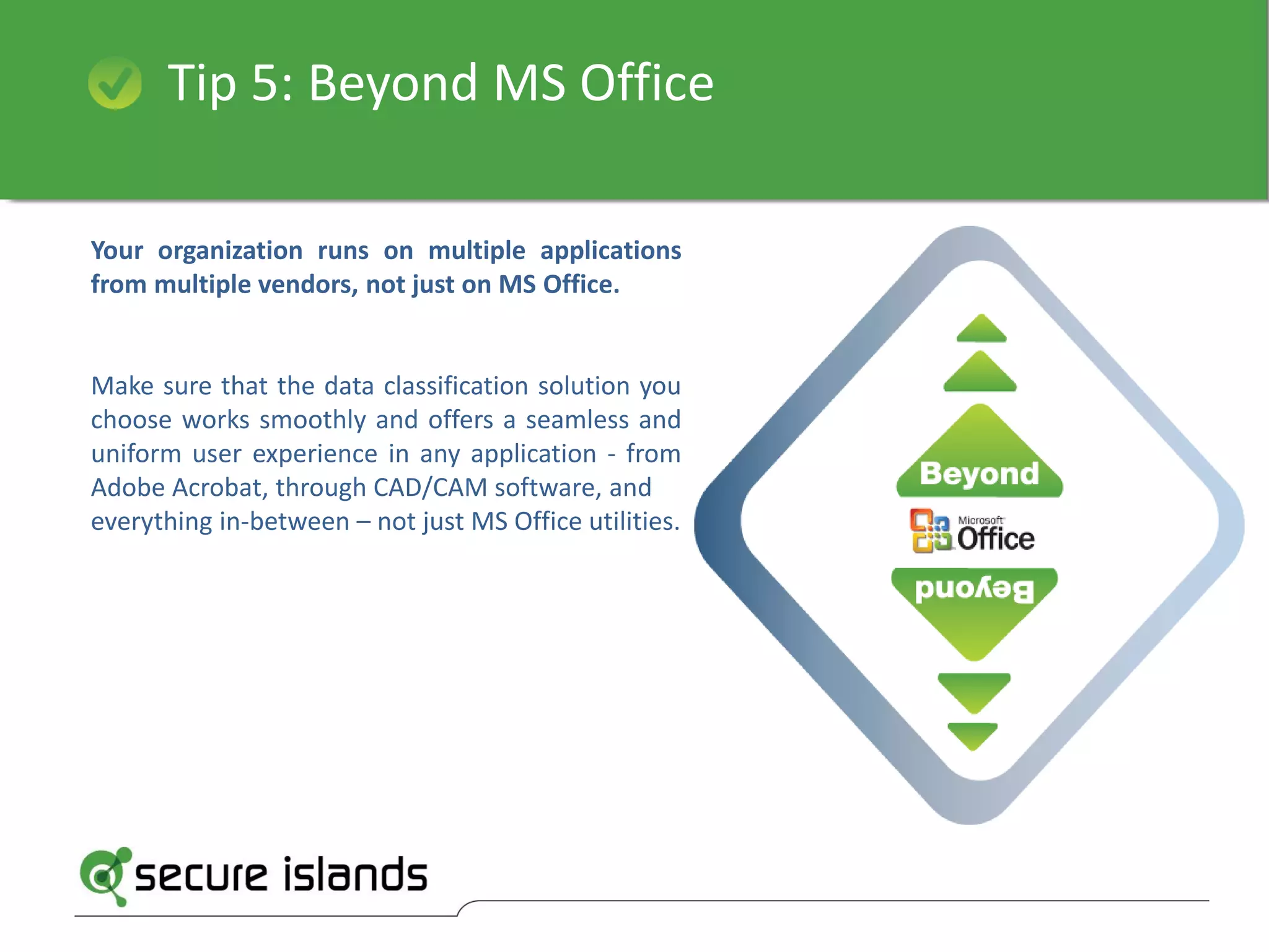 Tip 5: Beyond MS Office
Your organization runs on multiple applications
from multiple vendors, not just on MS Office.
Make sure that the data classification solution you
choose works smoothly and offers a seamless and
uniform user experience in any application - from
Adobe Acrobat, through CAD/CAM software, and
everything in-between – not just MS Office utilities.
 