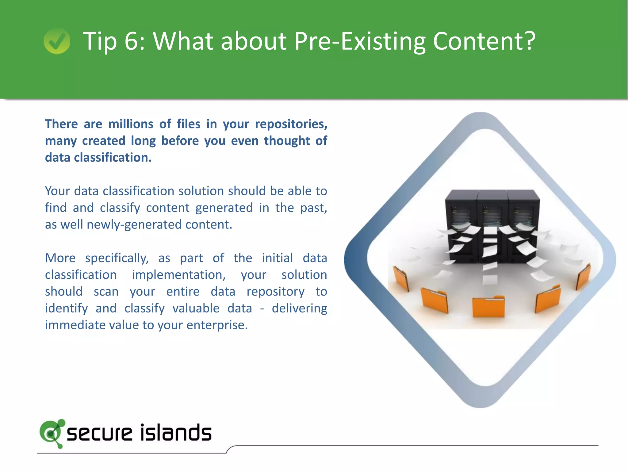 Tip 6: What about Pre-Existing Content?
There are millions of files in your repositories,
many created long before you even thought of
data classification.
Your data classification solution should be able to
find and classify content generated in the past,
as well newly-generated content.
More specifically, as part of the initial data
classification implementation, your solution
should scan your entire data repository to
identify and classify valuable data - delivering
immediate value to your enterprise.
 