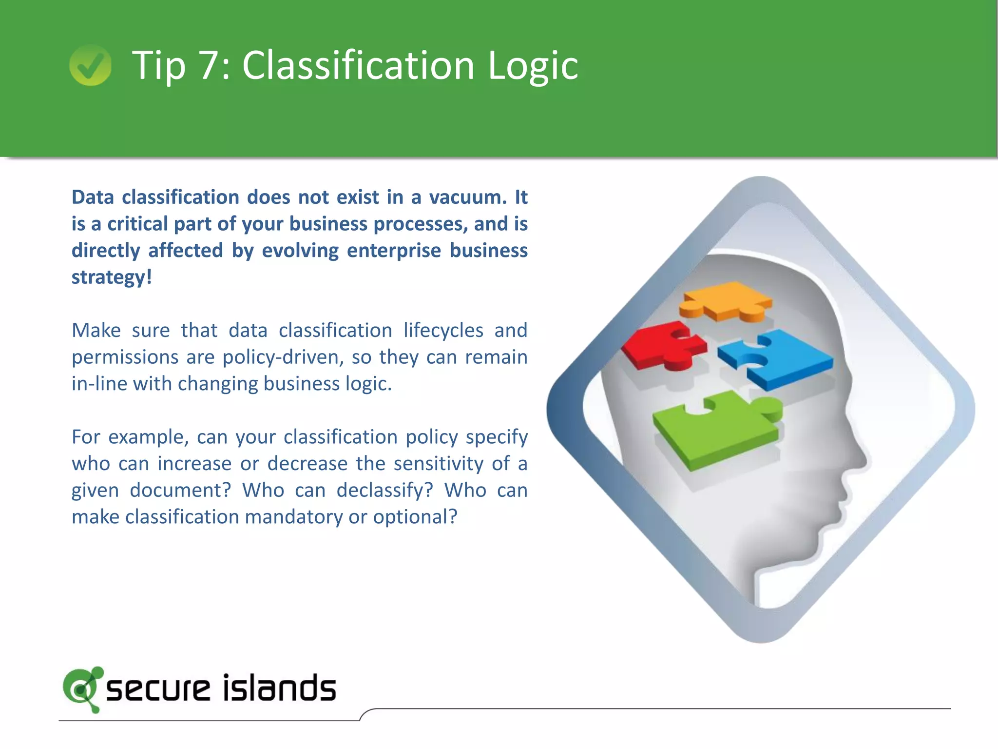 Tip 7: Classification Logic
Data classification does not exist in a vacuum. It
is a critical part of your business processes, and is
directly affected by evolving enterprise business
strategy!
Make sure that data classification lifecycles and
permissions are policy-driven, so they can remain
in-line with changing business logic.
For example, can your classification policy specify
who can increase or decrease the sensitivity of a
given document? Who can declassify? Who can
make classification mandatory or optional?
 