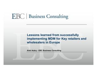 Lessons learned from successfully
implementing MDM for Key retailers and
wholesalers in Europe

Ariel Aubry - EBC Business Consulting
 