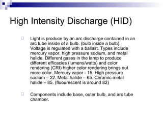 High Intensity Discharge (HID)


Light is produce by an arc discharge contained in an
arc tube inside of a bulb. (bulb inside a bulb).
Voltage is regulated with a ballast. Types include
mercury vapor, high pressure sodium, and metal
halide. Different gases in the lamp to produce
different efficacies (lumens/watts) and color
rendering (CRI) higher color rendering brings out
more color. Mercury vapor - 15. High pressure
sodium – 22. Metal halide – 65. Ceramic metal
halide – 85. (fluourescent is around 82)



Components include base, outer bulb, and arc tube
chamber.

 