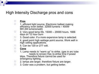 High Intensity Discharge pros and cons













Pros
1. efficient light source. Electronic ballast making
efficiency even better. 32000 lumens – 400W
MH (84 lumens/watt)
2. Very good lamp life. 15000 – 20000 hours. 1666
days on 12 hour burn
3. Good color. If a more expensive lamp is selected.
4. good point high wattage point source. Work well in
high ceiling applications.
5. Can be 120 or 277 volt.
Cons
1. Lamp needs to “warm up” to strike. (gas in arc tube
needs to ionize) Has re-strike time if power
blips. Therefore fixture cannot be used for
emergency lighting.
2. lamps are larger, therefore fixture are larger.
3. Color was a problem, but getting better.

 