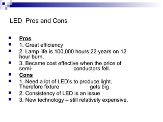 LED Pros and Cons









Pros
1. Great efficiency
2. Lamp life is 100,000 hours 22 years on 12
hour burn.
3. Became cost effective when the price of
semiconductors fell.
Cons
1. Need a lot of LED’s to produce light.
Therefore fixture
gets big
2. Consistency of LED is an issue
3. New technology – still relatively expensive.

 