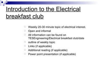 Introduction to the Electrical
breakfast club









Weekly 20-30 minute topic of electrical interest.
Open and informal
All information can be found on
TESEngineering/Electrical breakfast club/date
outline of weekly topic
Links (if applicable)
Additional reading (if applicable)
Power point presentation (if applicable)

 