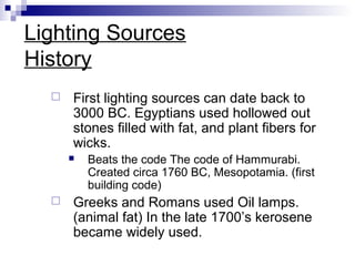Lighting Sources
History


First lighting sources can date back to
3000 BC. Egyptians used hollowed out
stones filled with fat, and plant fibers for
wicks.




Beats the code The code of Hammurabi.
Created circa 1760 BC, Mesopotamia. (first
building code)

Greeks and Romans used Oil lamps.
(animal fat) In the late 1700’s kerosene
became widely used.

 