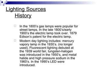 Lighting Sources
History




In the 1800’s gas lamps were popular for
street lamps. In the late 1800’s/early
1900’s the electric lamp took over. 1879
Edison’s patent for the electric lamp.
Modern day lighting includes: mercury
vapory lamp in the 1930’s. (no longer
used). Fluorescent lighting debuted at
the 1939 world fair, tungsten-halogen
was introduced in the 1950’s, and metal
halide and high pressure sodium in the
1960’s. In the 1990’s LED were
introduced.

 