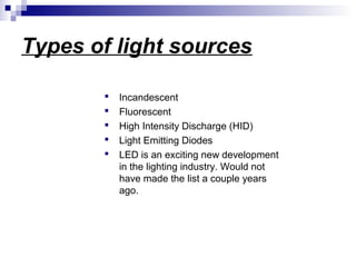 Types of light sources






Incandescent
Fluorescent
High Intensity Discharge (HID)
Light Emitting Diodes
LED is an exciting new development
in the lighting industry. Would not
have made the list a couple years
ago.

 