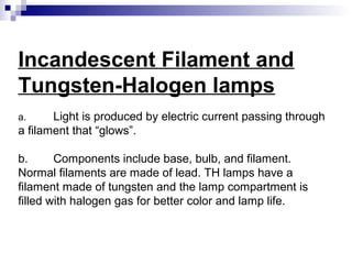 Incandescent Filament and
Tungsten-Halogen lamps
Light is produced by electric current passing through
a filament that “glows”.
a.

b.
Components include base, bulb, and filament.
Normal filaments are made of lead. TH lamps have a
filament made of tungsten and the lamp compartment is
filled with halogen gas for better color and lamp life.

 