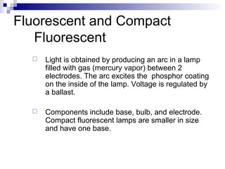 Fluorescent and Compact
Fluorescent


Light is obtained by producing an arc in a lamp
filled with gas (mercury vapor) between 2
electrodes. The arc excites the phosphor coating
on the inside of the lamp. Voltage is regulated by
a ballast.



Components include base, bulb, and electrode.
Compact fluorescent lamps are smaller in size
and have one base.

 