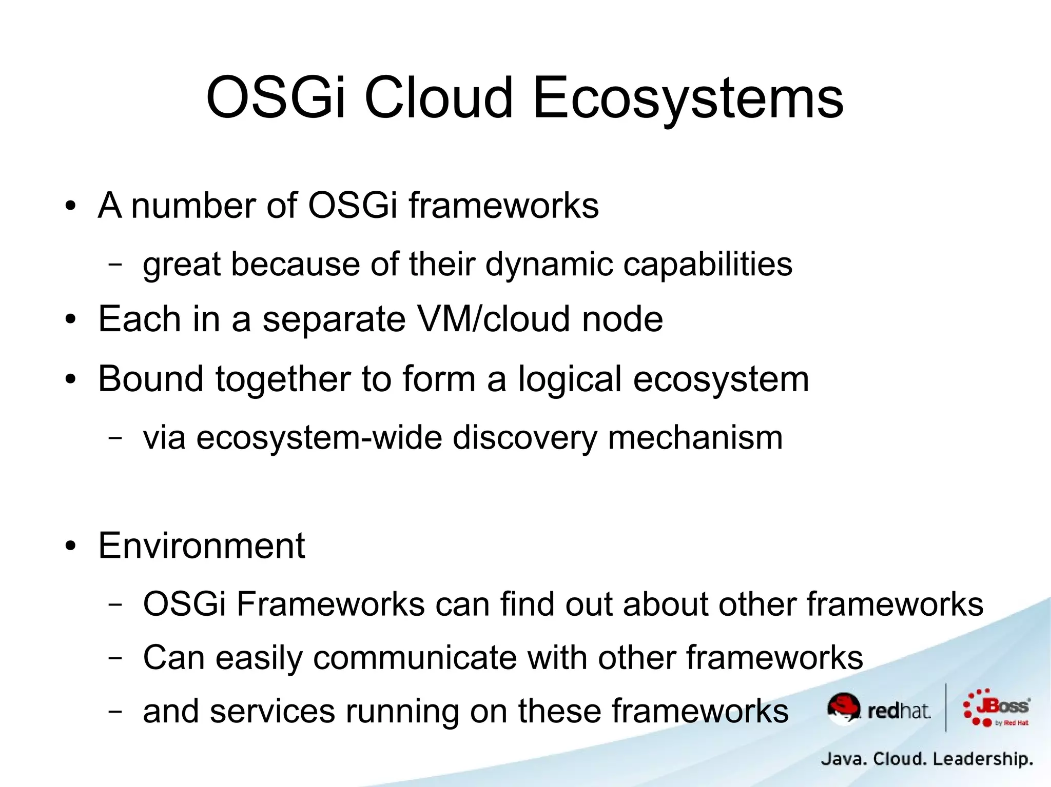 OSGi Cloud Ecosystems
●   A number of OSGi frameworks
    –   great because of their dynamic capabilities
●   Each in a separate VM/cloud node
●   Bound together to form a logical ecosystem
    –   via ecosystem-wide discovery mechanism

●   Environment
    –   OSGi Frameworks can find out about other frameworks
    –   Can easily communicate with other frameworks
    –   and services running on these frameworks
 