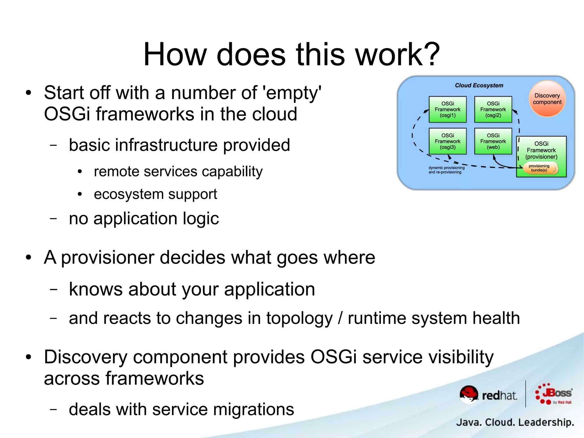 How does this work?
●   Start off with a number of 'empty'
    OSGi frameworks in the cloud
    –   basic infrastructure provided
         ●   remote services capability
         ●   ecosystem support
    –   no application logic

●   A provisioner decides what goes where
    –   knows about your application
    –   and reacts to changes in topology / runtime system health

●   Discovery component provides OSGi service visibility
    across frameworks
    –   deals with service migrations
 