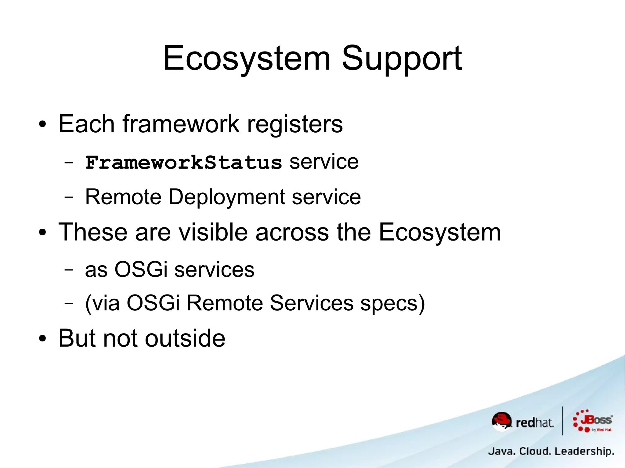 Ecosystem Support
●   Each framework registers
    –   FrameworkStatus service
    –   Remote Deployment service
●   These are visible across the Ecosystem
    –   as OSGi services
    –   (via OSGi Remote Services specs)
●   But not outside
 