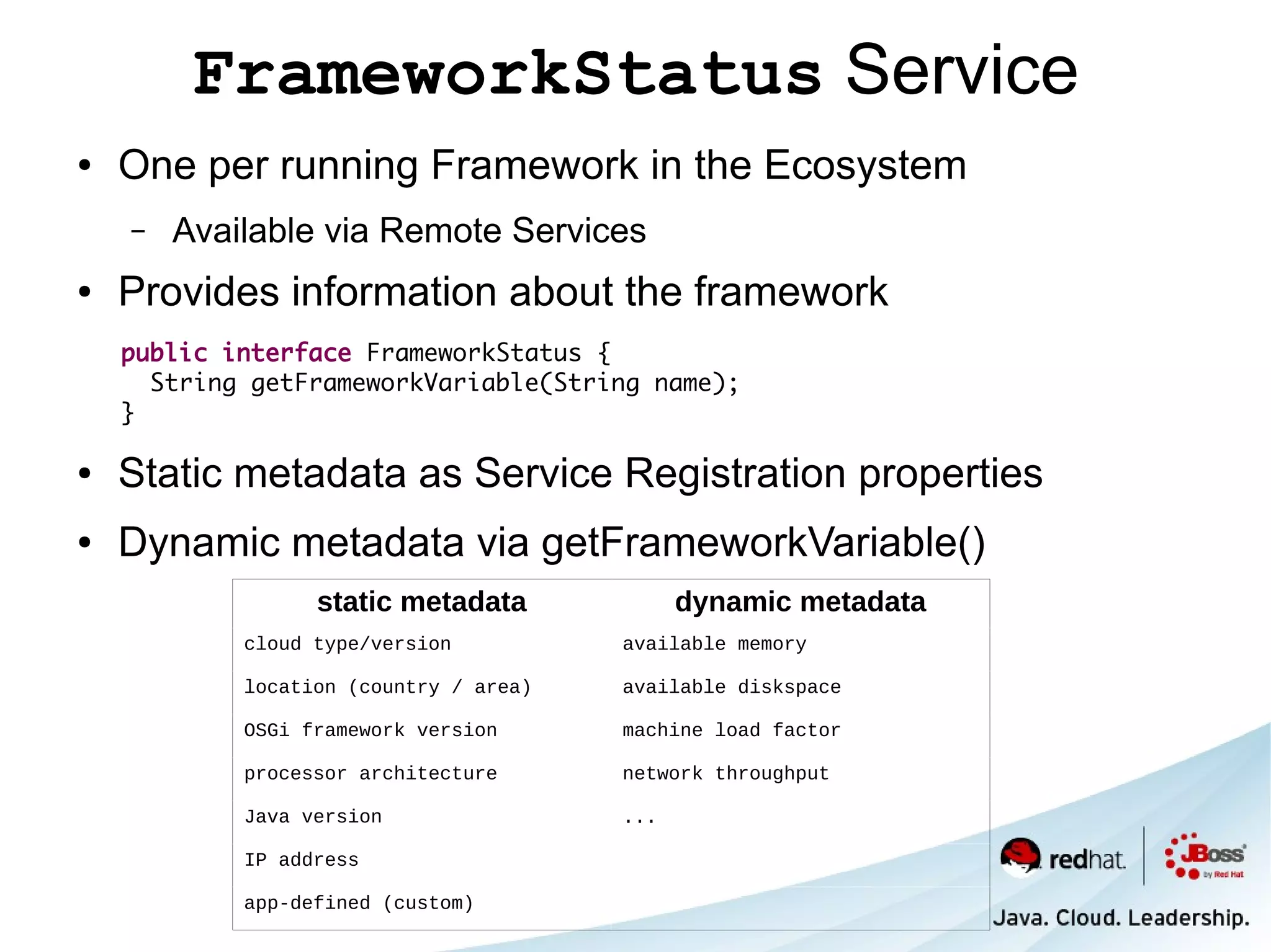 FrameworkStatus Service
●   One per running Framework in the Ecosystem
    –   Available via Remote Services
●   Provides information about the framework
    public interface FrameworkStatus {
      String getFrameworkVariable(String name);
    }

●   Static metadata as Service Registration properties
●   Dynamic metadata via getFrameworkVariable()
                  static metadata             dynamic metadata
            cloud type/version          available memory

            location (country / area)   available diskspace

            OSGi framework version      machine load factor

            processor architecture      network throughput

            Java version                ...

            IP address

            app-defined (custom)
 