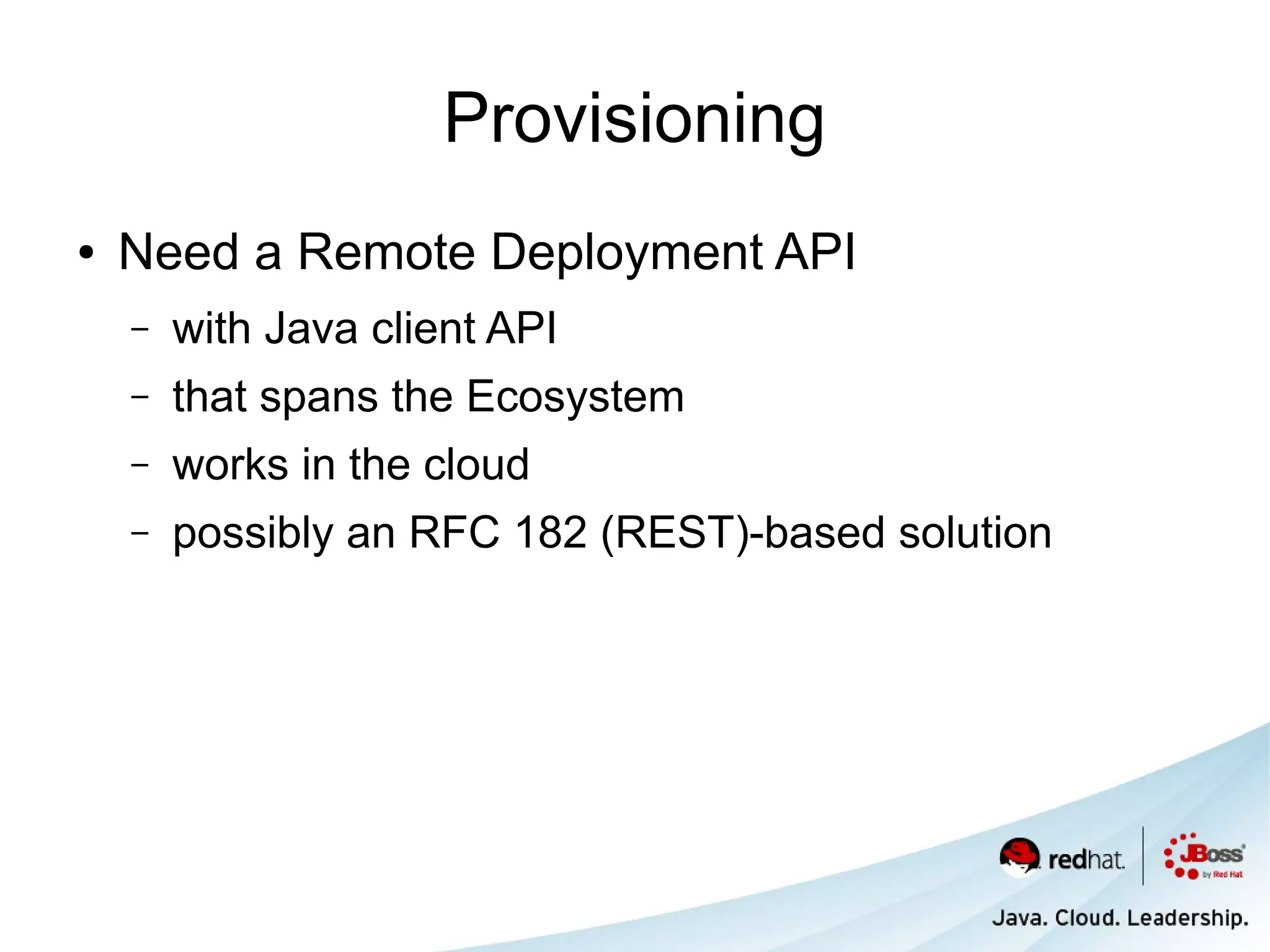 Provisioning
●   Need a Remote Deployment API
    –   with Java client API
    –   that spans the Ecosystem
    –   works in the cloud
    –   possibly an RFC 182 (REST)-based solution
 