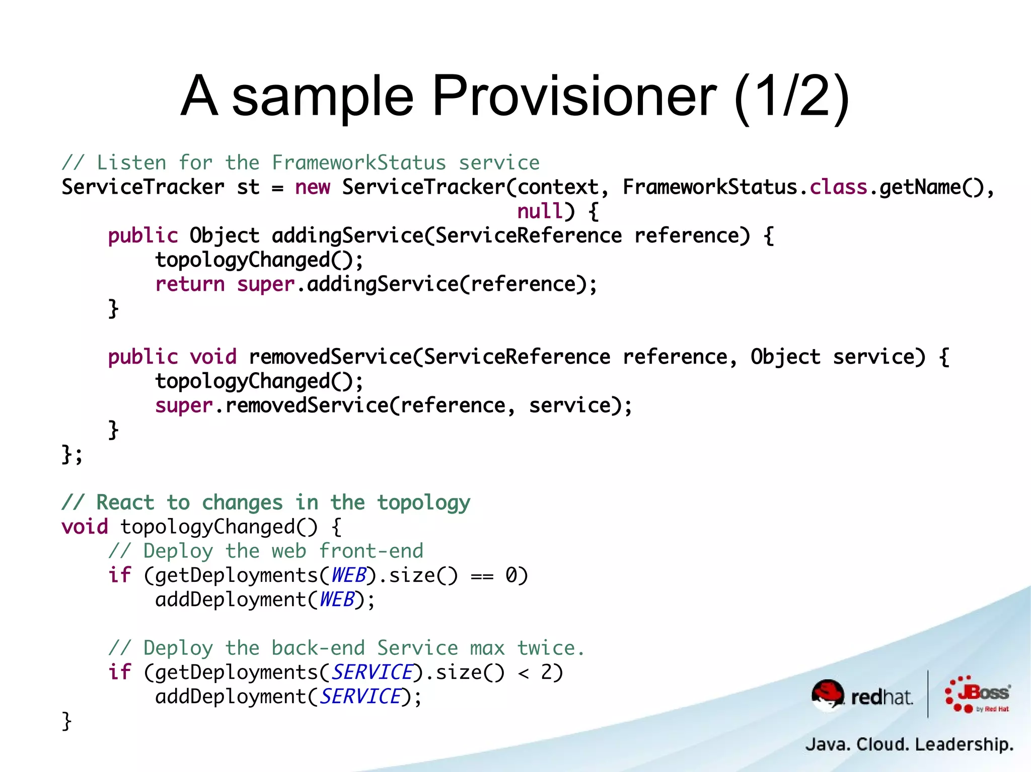 A sample Provisioner (1/2)
// Listen for the FrameworkStatus service
ServiceTracker st = new ServiceTracker(context, FrameworkStatus.class.getName(),
                                       null) {
    public Object addingService(ServiceReference reference) {
        topologyChanged();
        return super.addingService(reference);
    }

     public void removedService(ServiceReference reference, Object service) {
         topologyChanged();
         super.removedService(reference, service);
     }
};

// React to changes in the topology
void topologyChanged() {
    // Deploy the web front-end
    if (getDeployments(WEB).size() == 0)
        addDeployment(WEB);

     // Deploy the back-end Service max twice.
     if (getDeployments(SERVICE).size() < 2)
         addDeployment(SERVICE);
}
 