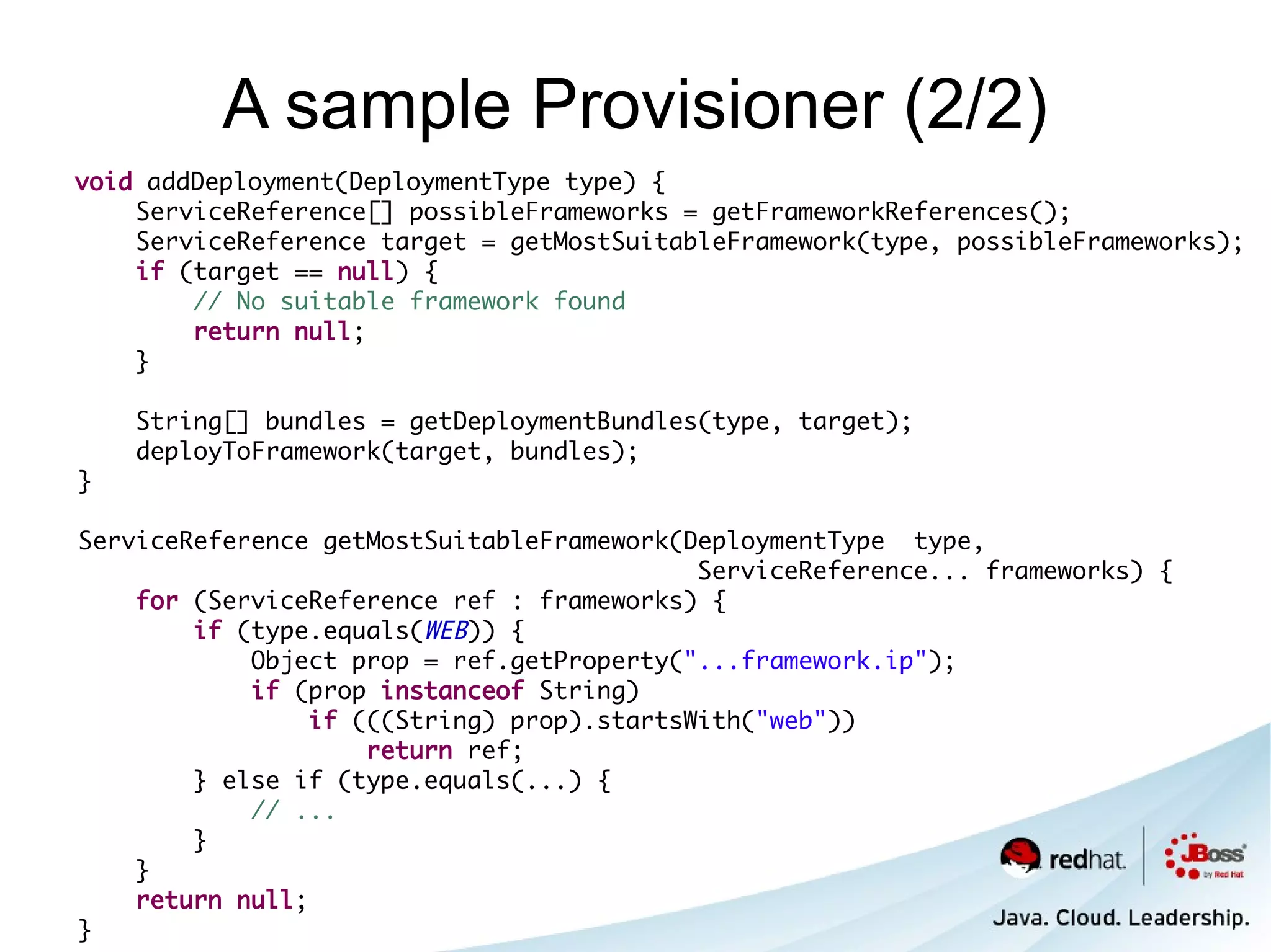 A sample Provisioner (2/2)
void addDeployment(DeploymentType type) {
    ServiceReference[] possibleFrameworks = getFrameworkReferences();
    ServiceReference target = getMostSuitableFramework(type, possibleFrameworks);
    if (target == null) {
        // No suitable framework found
        return null;
    }

    String[] bundles = getDeploymentBundles(type, target);
    deployToFramework(target, bundles);
}

ServiceReference getMostSuitableFramework(DeploymentType type,
                                            ServiceReference... frameworks) {
    for (ServiceReference ref : frameworks) {
        if (type.equals(WEB)) {
            Object prop = ref.getProperty("...framework.ip");
            if (prop instanceof String)
                 if (((String) prop).startsWith("web"))
                     return ref;
        } else if (type.equals(...) {
            // ...
        }
    }
    return null;
}
 
