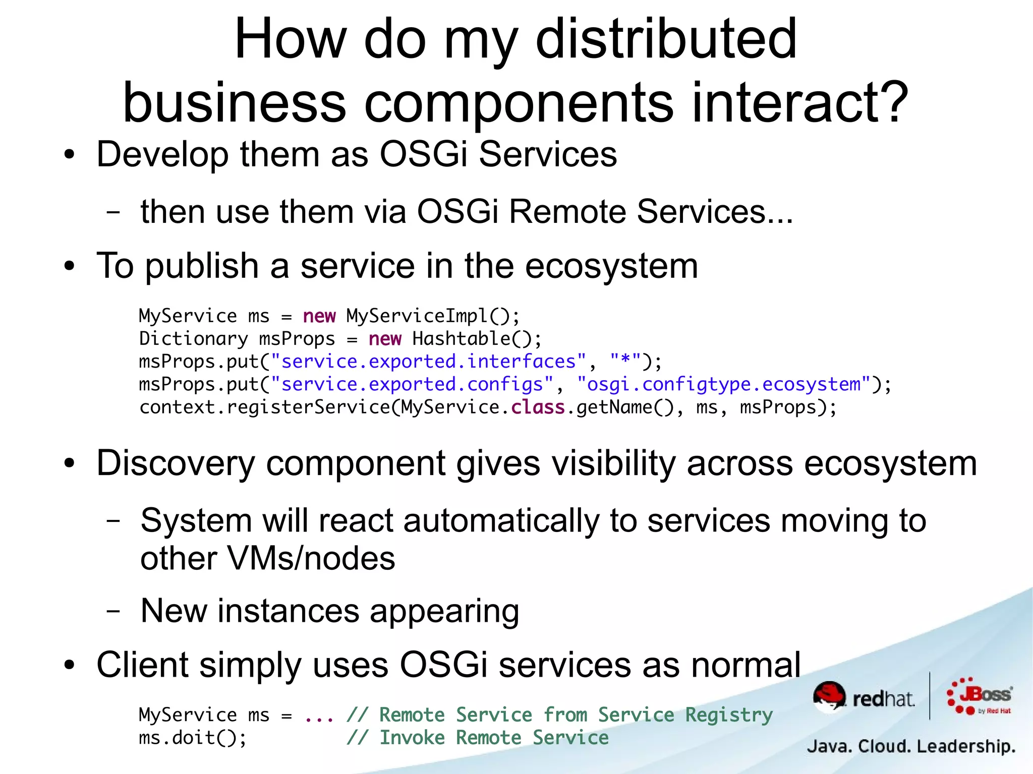 How do my distributed
        business components interact?
●   Develop them as OSGi Services
    –   then use them via OSGi Remote Services...
●   To publish a service in the ecosystem
        MyService ms = new MyServiceImpl();
        Dictionary msProps = new Hashtable();
        msProps.put("service.exported.interfaces", "*");
        msProps.put("service.exported.configs", "osgi.configtype.ecosystem");
        context.registerService(MyService.class.getName(), ms, msProps);

●   Discovery component gives visibility across ecosystem
    –   System will react automatically to services moving to
        other VMs/nodes
    –   New instances appearing
●   Client simply uses OSGi services as normal
        MyService ms = ... // Remote Service from Service Registry
        ms.doit();         // Invoke Remote Service
 