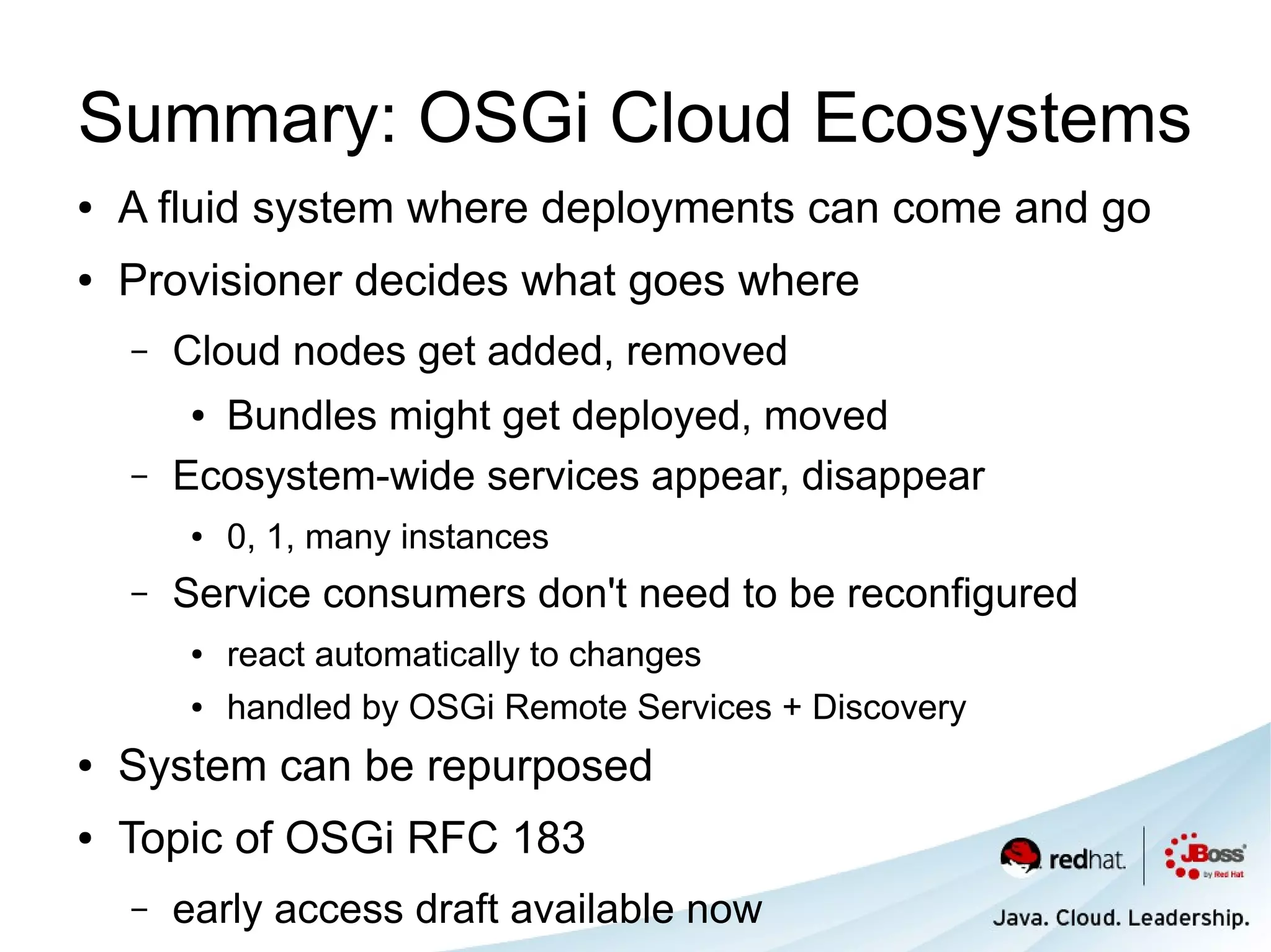 Summary: OSGi Cloud Ecosystems
●   A fluid system where deployments can come and go
●   Provisioner decides what goes where
    –   Cloud nodes get added, removed
        ● Bundles might get deployed, moved
    –   Ecosystem-wide services appear, disappear
        ●   0, 1, many instances
    –   Service consumers don't need to be reconfigured
        ●   react automatically to changes
        ●   handled by OSGi Remote Services + Discovery
●   System can be repurposed
●   Topic of OSGi RFC 183
    –   early access draft available now
 