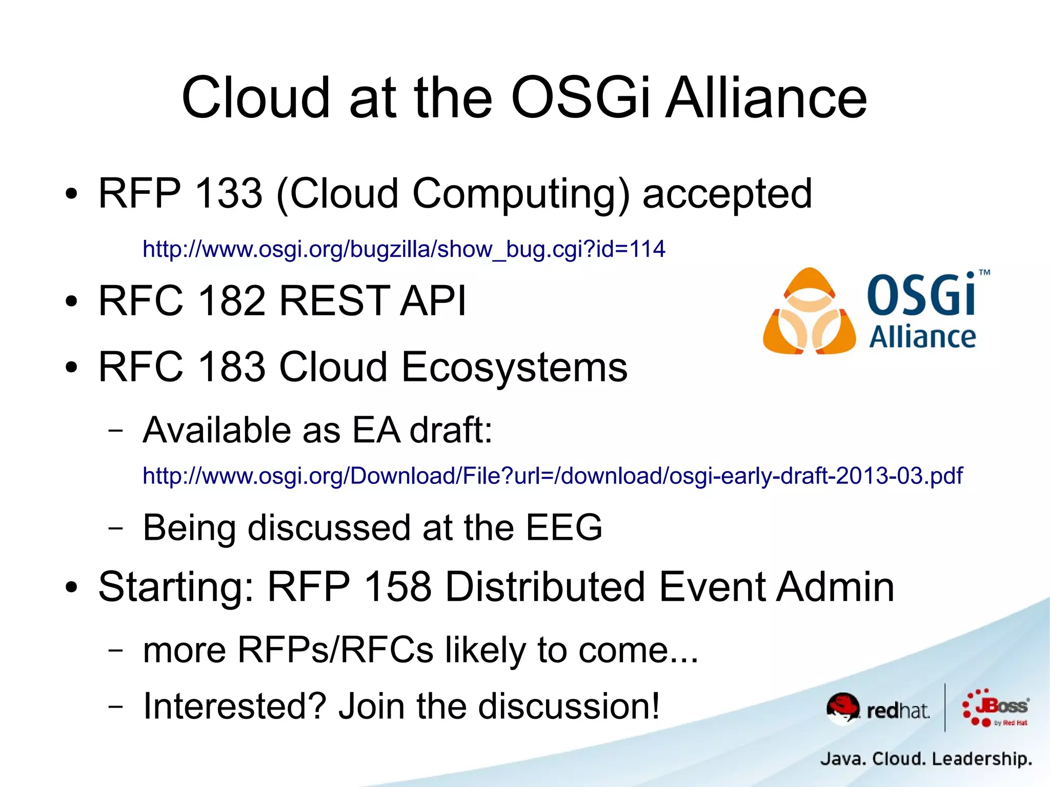 Cloud at the OSGi Alliance
●   RFP 133 (Cloud Computing) accepted
        http://www.osgi.org/bugzilla/show_bug.cgi?id=114

●   RFC 182 REST API
●   RFC 183 Cloud Ecosystems
    –   Available as EA draft:
        http://www.osgi.org/Download/File?url=/download/osgi-early-draft-2013-03.pdf

    –   Being discussed at the EEG
●   Starting: RFP 158 Distributed Event Admin
    –   more RFPs/RFCs likely to come...
    –   Interested? Join the discussion!
 