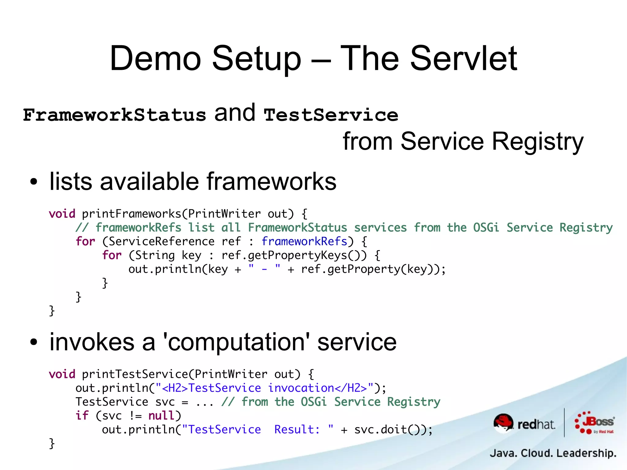 Demo Setup – The Servlet
FrameworkStatus             and TestService
                                      from Service Registry
●   lists available frameworks
    void printFrameworks(PrintWriter out) {
        // frameworkRefs list all FrameworkStatus services from the OSGi Service Registry
        for (ServiceReference ref : frameworkRefs) {
            for (String key : ref.getPropertyKeys()) {
                out.println(key + " - " + ref.getProperty(key));
            }
        }
    }

●   invokes a 'computation' service
    void printTestService(PrintWriter out) {
        out.println("<H2>TestService invocation</H2>");
        TestService svc = ... // from the OSGi Service Registry
        if (svc != null)
            out.println("TestService Result: " + svc.doit());
    }
 
