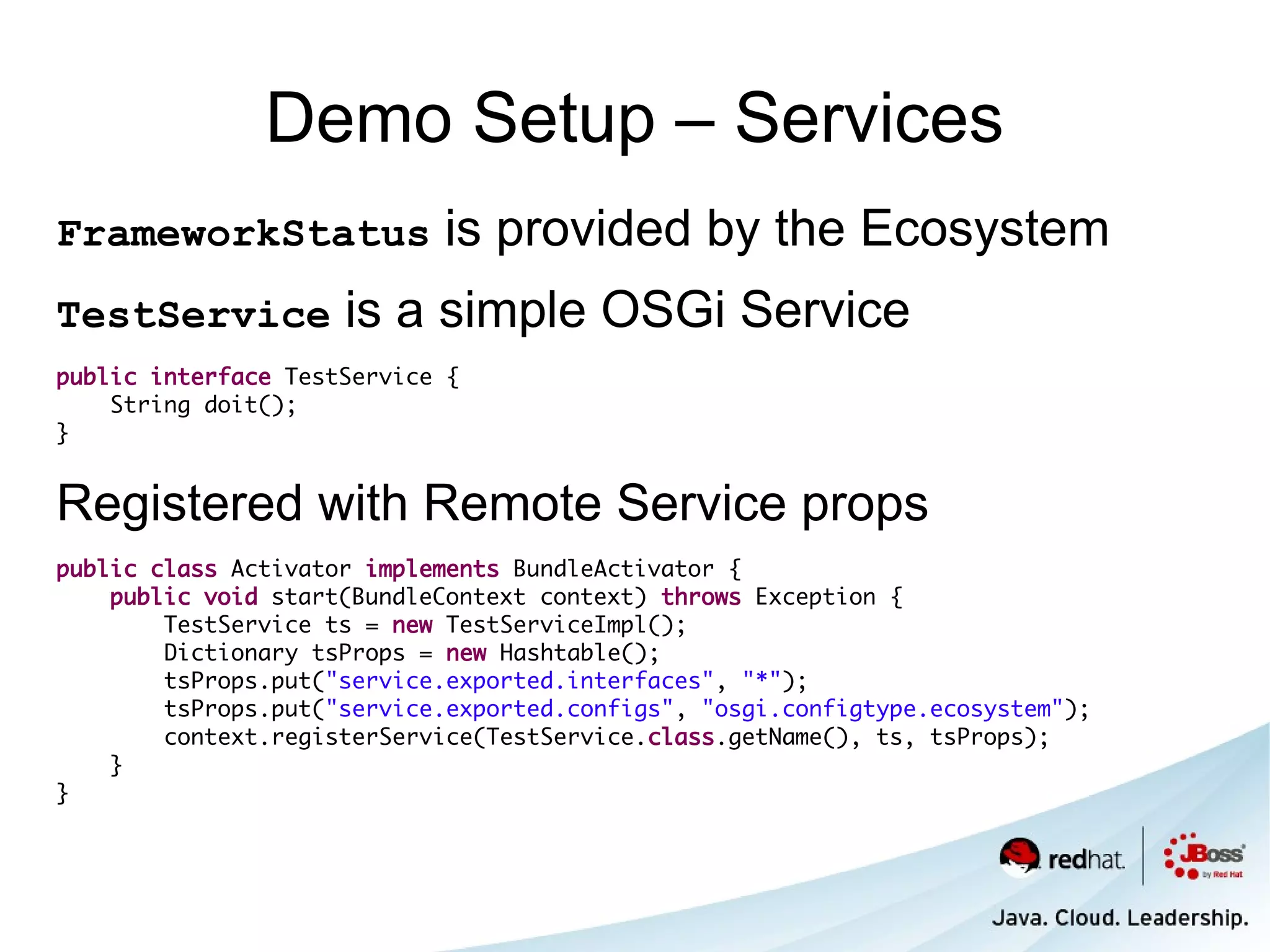 Demo Setup – Services
FrameworkStatus             is provided by the Ecosystem
TestService          is a simple OSGi Service
public interface TestService {
    String doit();
}


Registered with Remote Service props
public class Activator implements BundleActivator {
    public void start(BundleContext context) throws Exception {
        TestService ts = new TestServiceImpl();
        Dictionary tsProps = new Hashtable();
        tsProps.put("service.exported.interfaces", "*");
        tsProps.put("service.exported.configs", "osgi.configtype.ecosystem");
        context.registerService(TestService.class.getName(), ts, tsProps);
    }
}
 