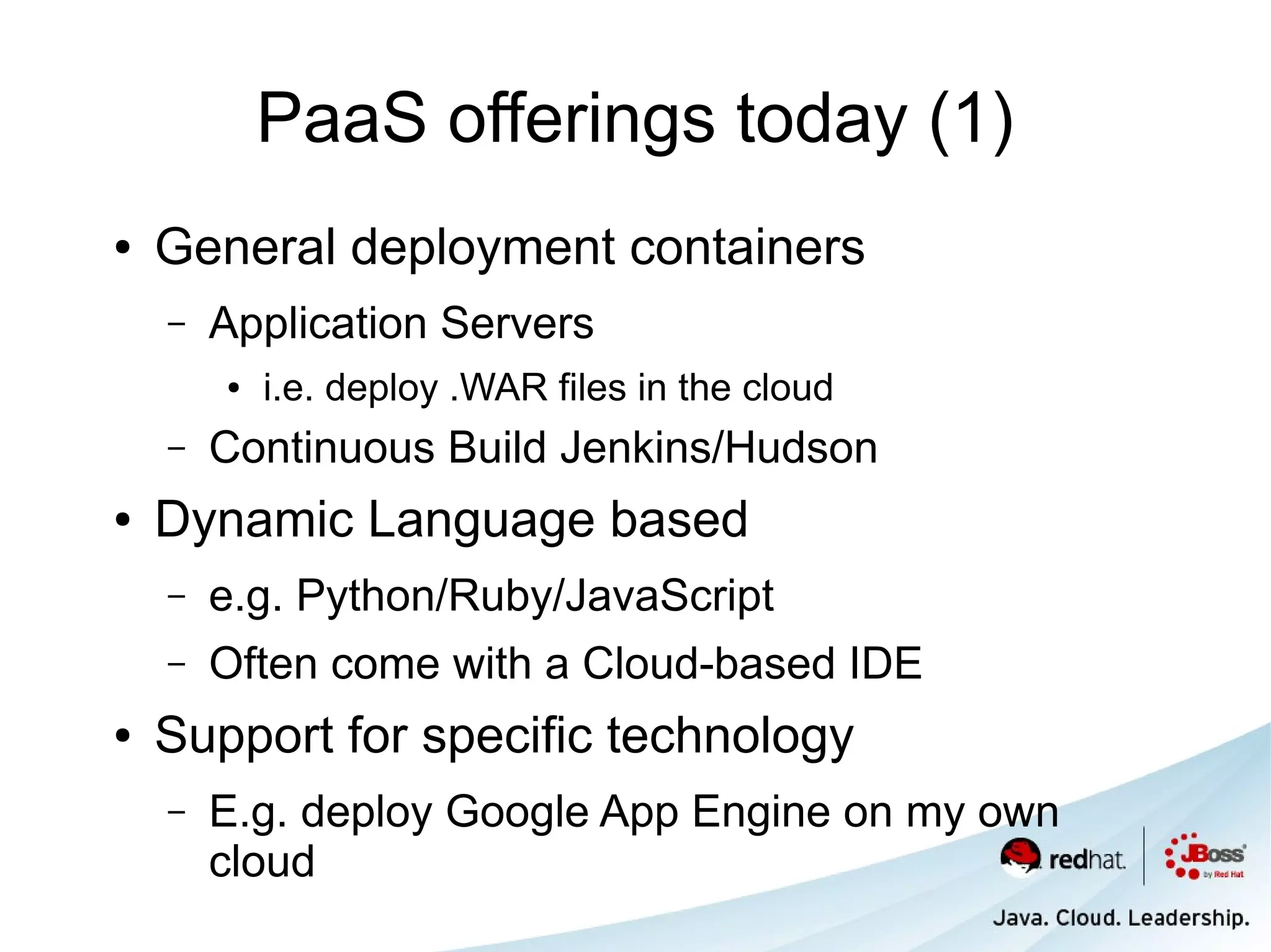 PaaS offerings today (1)
●   General deployment containers
    –   Application Servers
        ●   i.e. deploy .WAR files in the cloud
    –   Continuous Build Jenkins/Hudson
●   Dynamic Language based
    –   e.g. Python/Ruby/JavaScript
    –   Often come with a Cloud-based IDE
●   Support for specific technology
    –   E.g. deploy Google App Engine on my own
        cloud
 